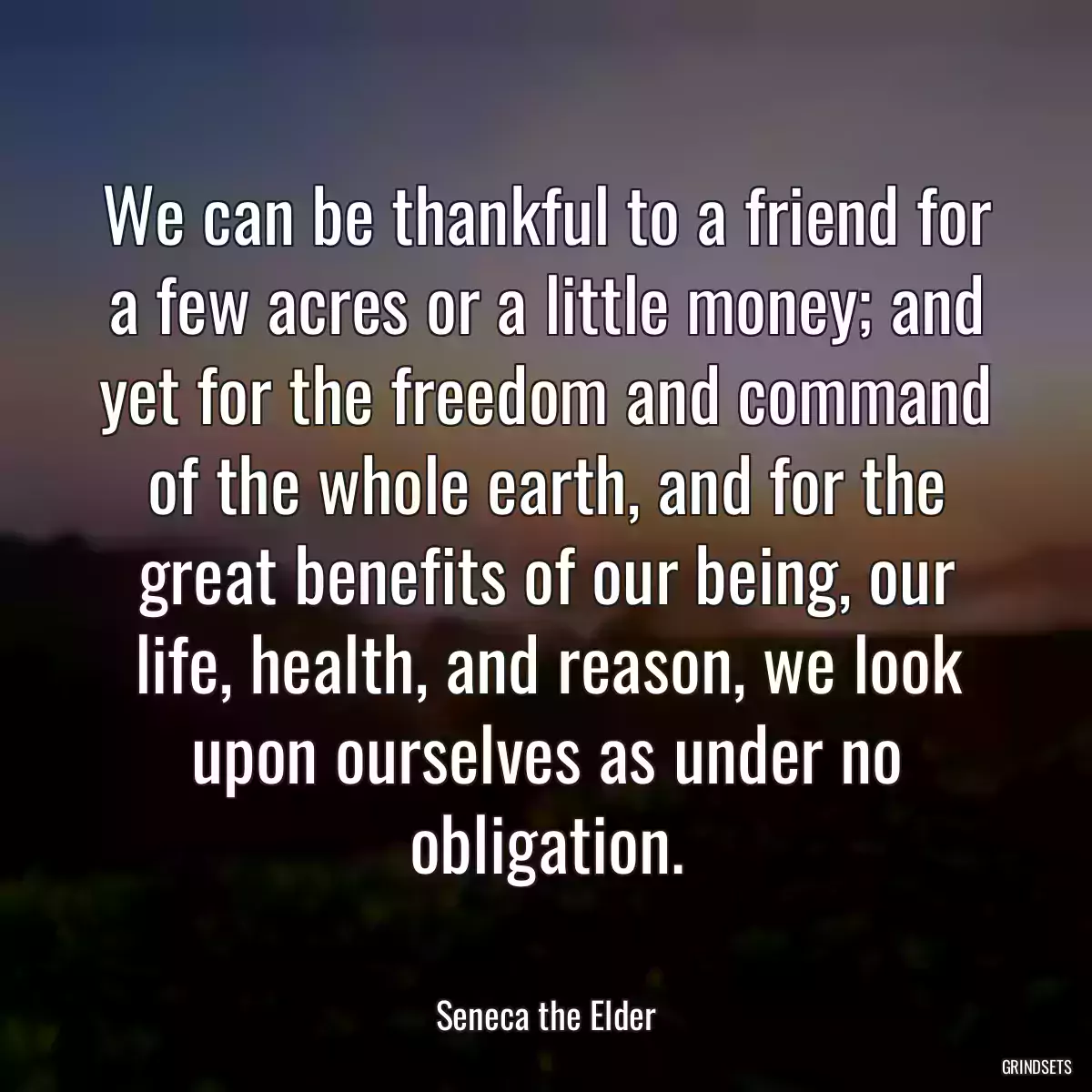 We can be thankful to a friend for a few acres or a little money; and yet for the freedom and command of the whole earth, and for the great benefits of our being, our life, health, and reason, we look upon ourselves as under no obligation.