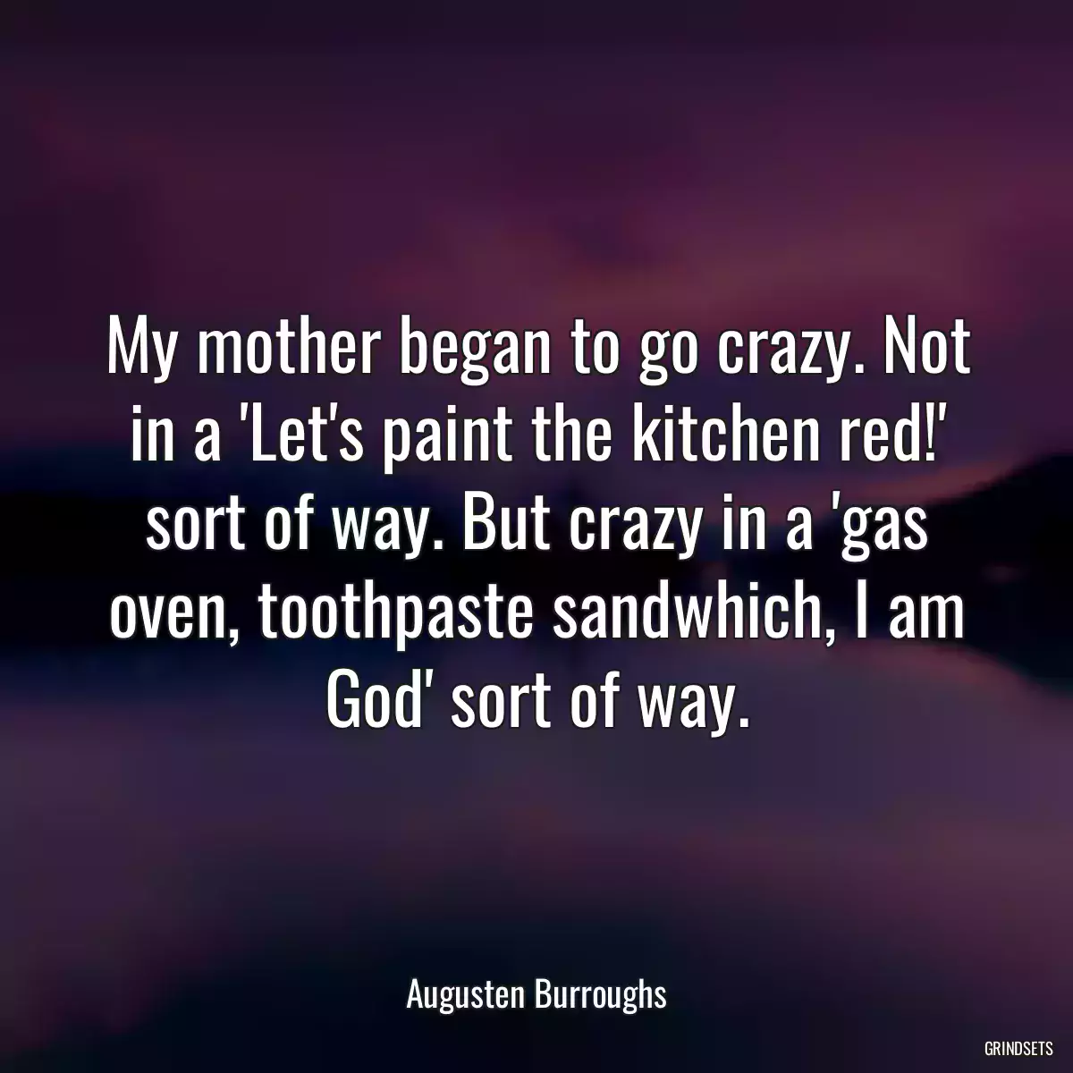 My mother began to go crazy. Not in a \'Let\'s paint the kitchen red!\' sort of way. But crazy in a \'gas oven, toothpaste sandwhich, I am God\' sort of way.