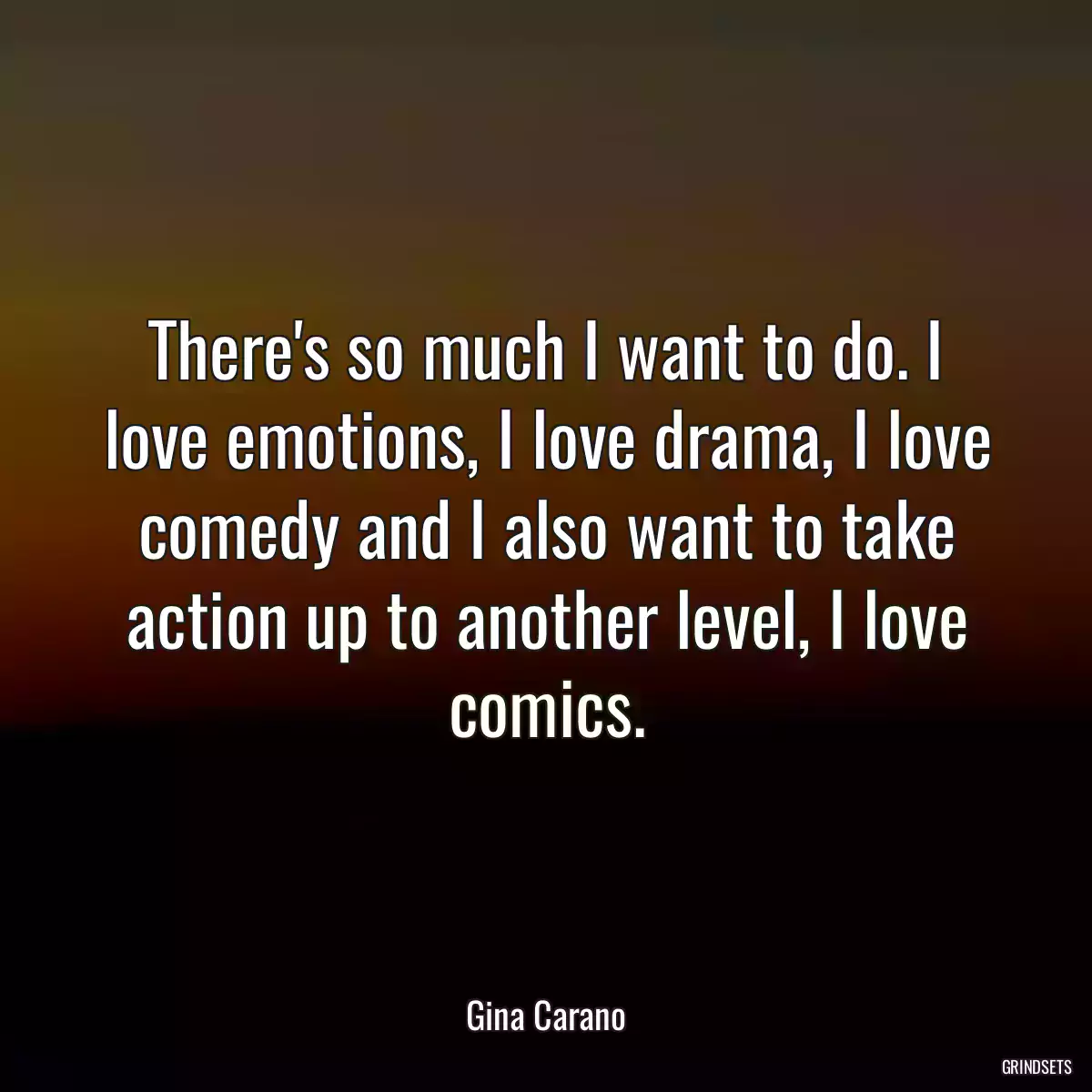 There\'s so much I want to do. I love emotions, I love drama, I love comedy and I also want to take action up to another level, I love comics.