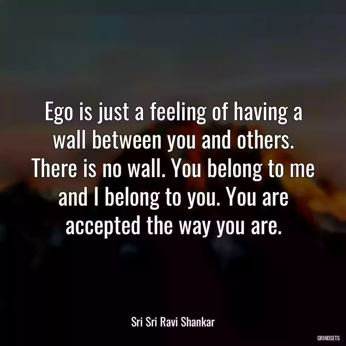 Ego is just a feeling of having a wall between you and others. There is no wall. You belong to me and I belong to you. You are accepted the way you are.