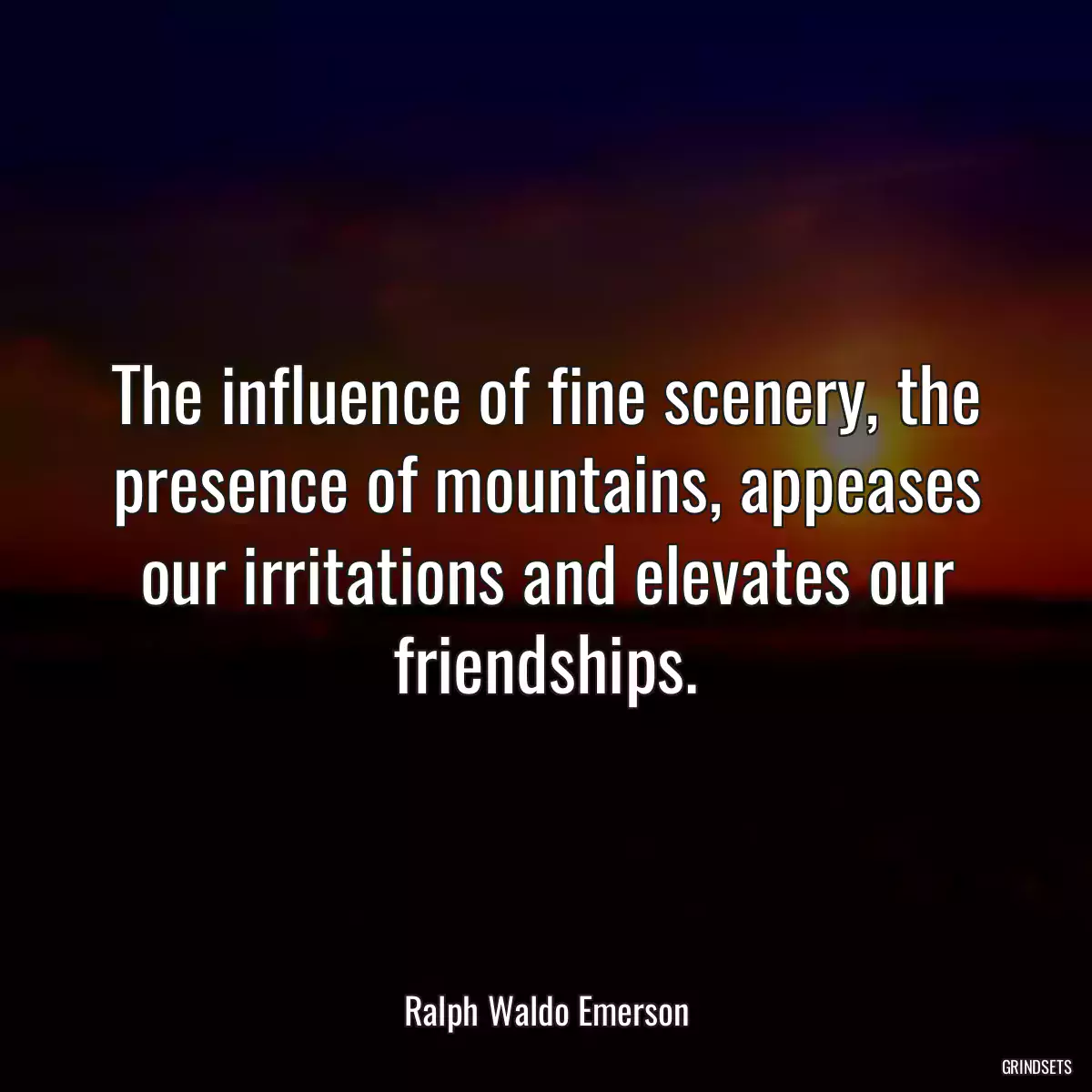 The influence of fine scenery, the presence of mountains, appeases our irritations and elevates our friendships.