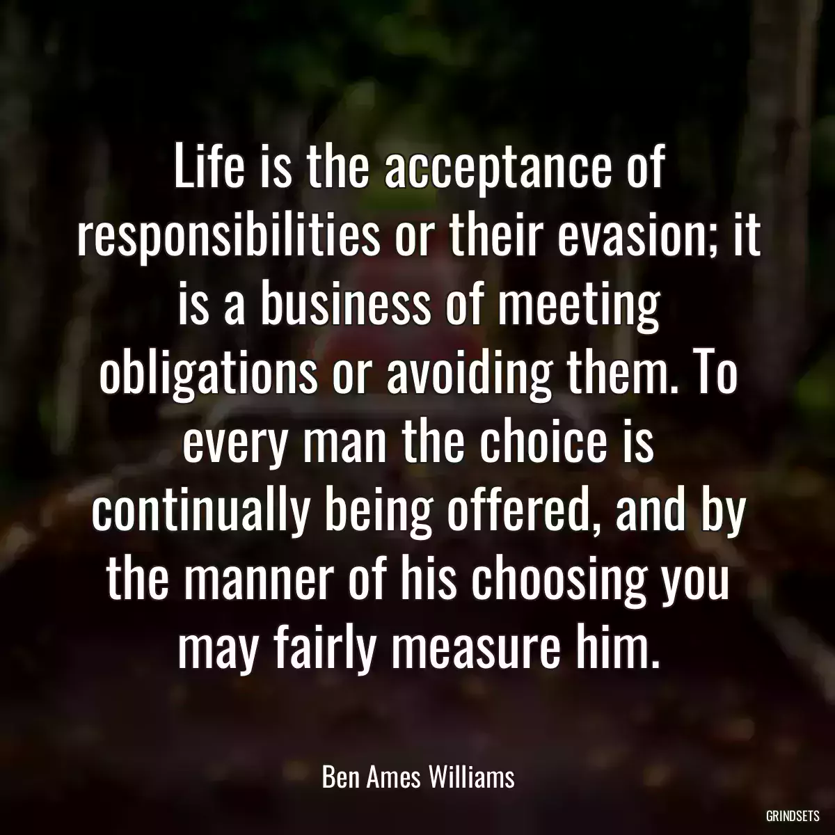 Life is the acceptance of responsibilities or their evasion; it is a business of meeting obligations or avoiding them. To every man the choice is continually being offered, and by the manner of his choosing you may fairly measure him.