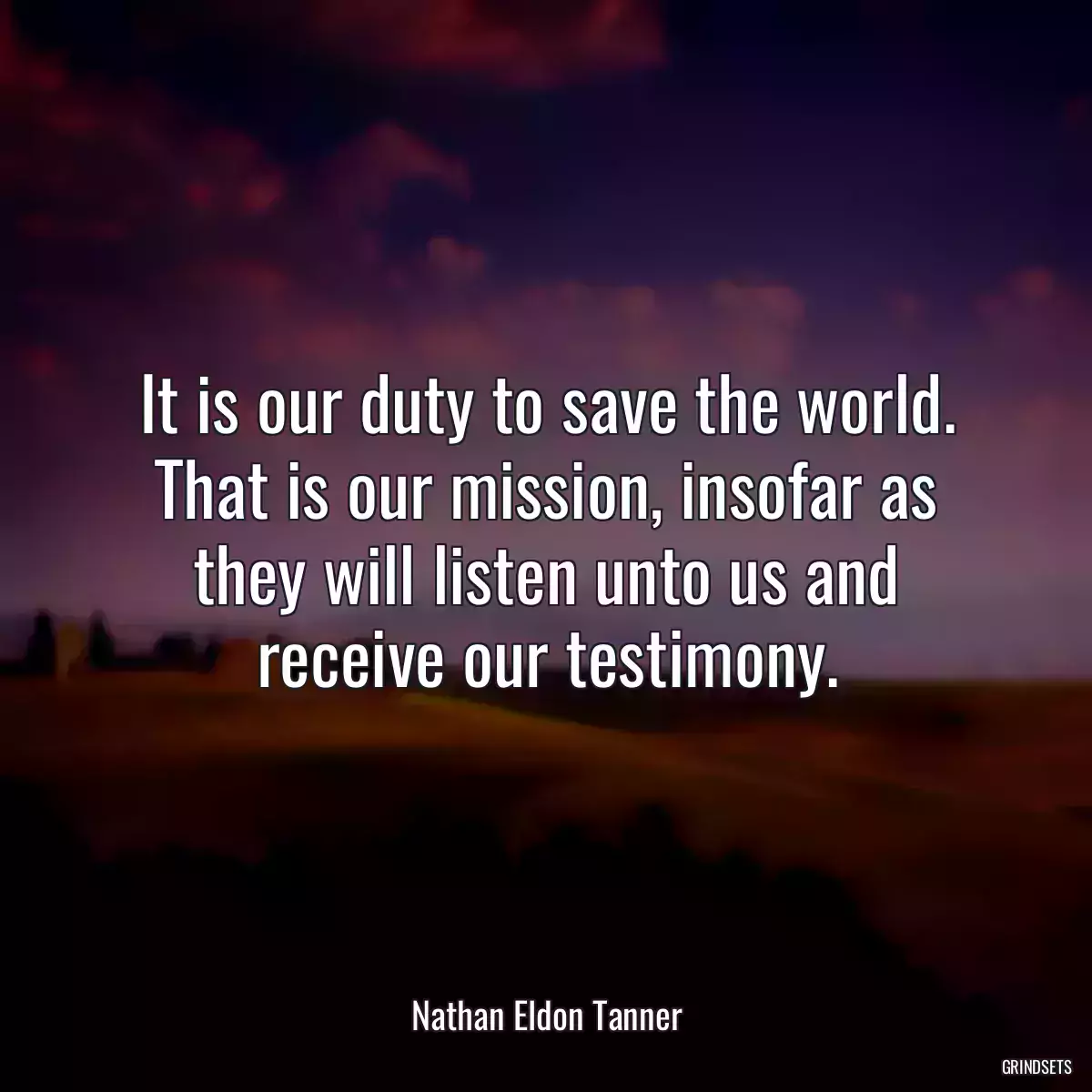 It is our duty to save the world. That is our mission, insofar as they will listen unto us and receive our testimony.