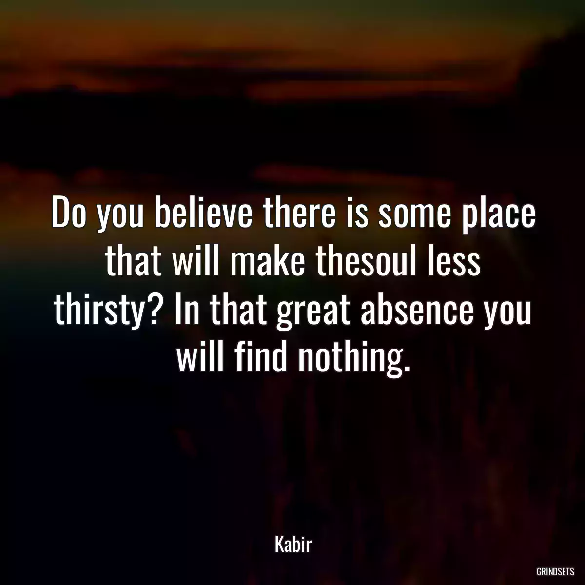 Do you believe there is some place that will make thesoul less thirsty? In that great absence you will find nothing.