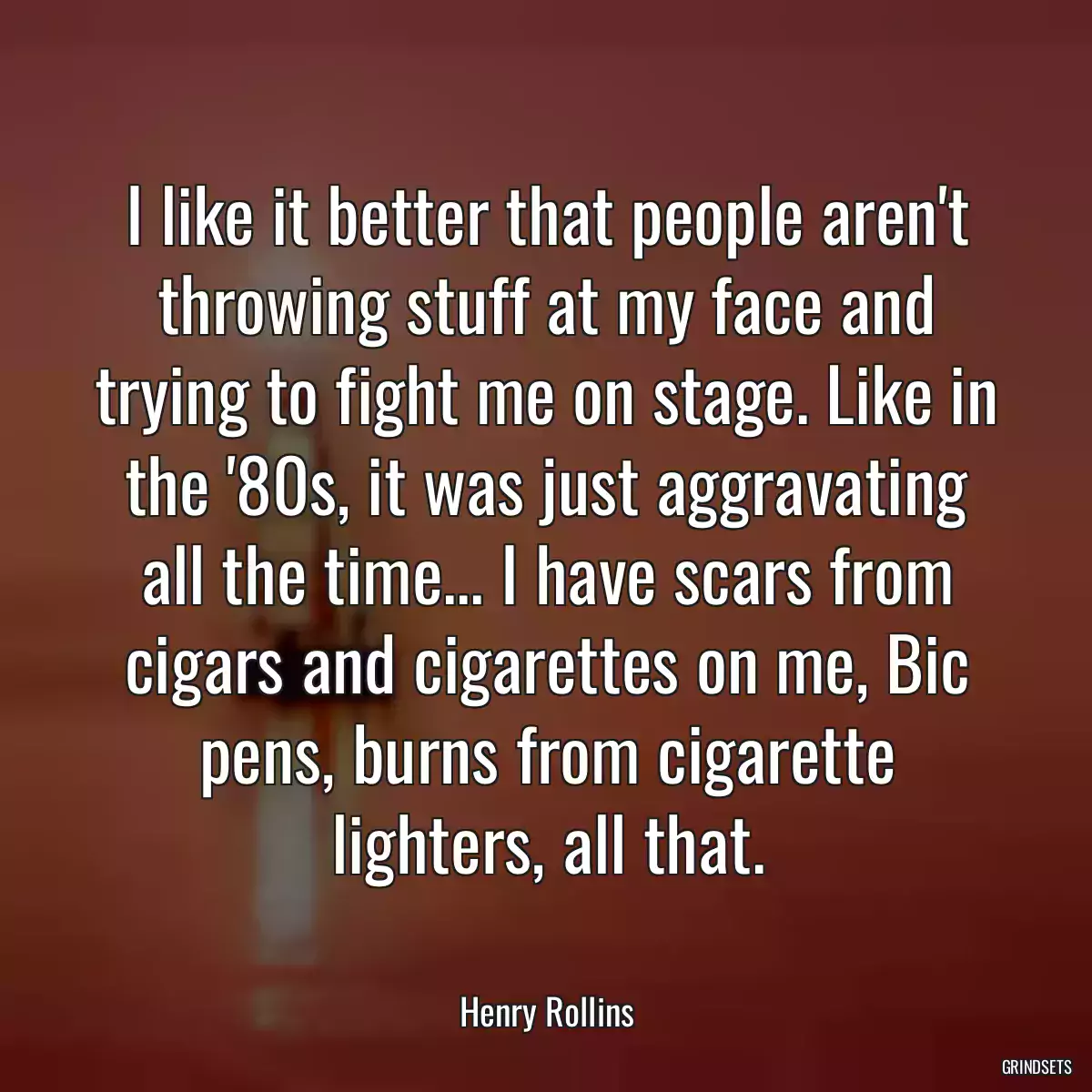 I like it better that people aren\'t throwing stuff at my face and trying to fight me on stage. Like in the \'80s, it was just aggravating all the time... I have scars from cigars and cigarettes on me, Bic pens, burns from cigarette lighters, all that.