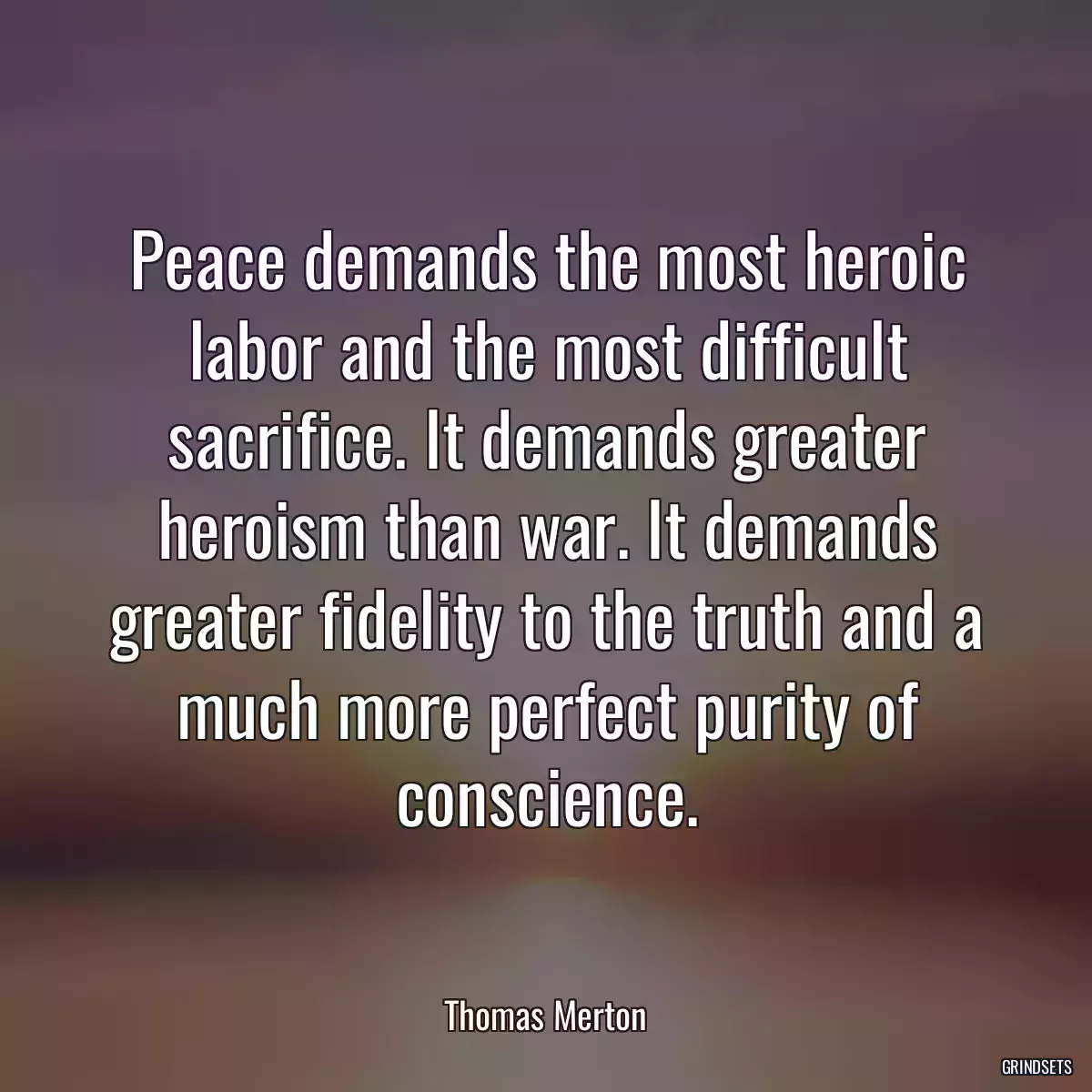 Peace demands the most heroic labor and the most difficult sacrifice. It demands greater heroism than war. It demands greater fidelity to the truth and a much more perfect purity of conscience.