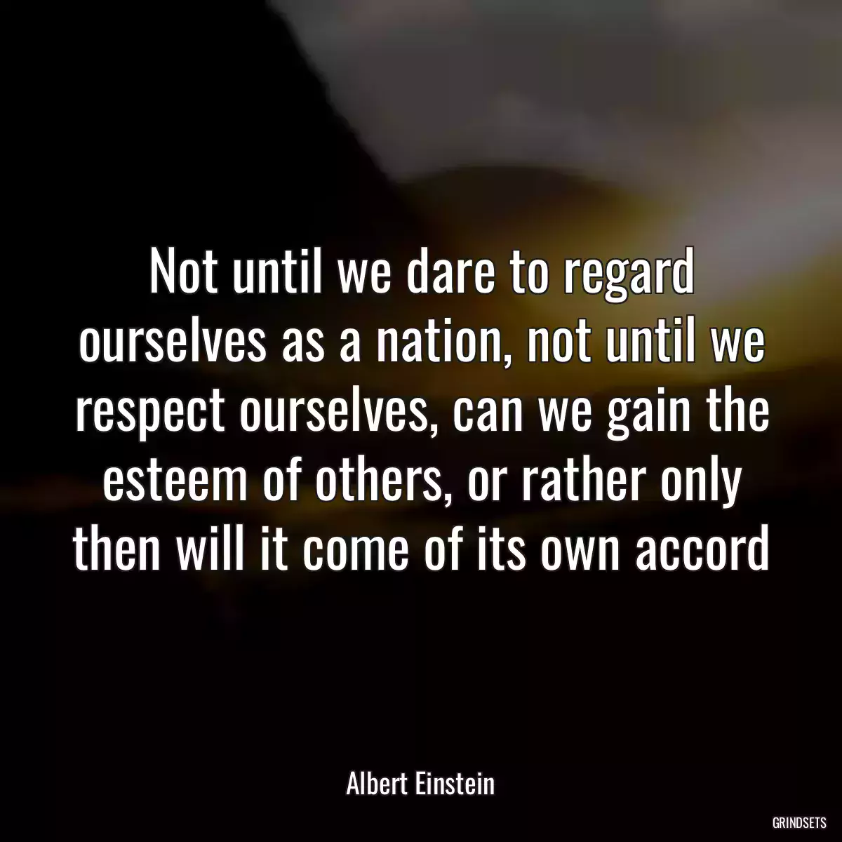 Not until we dare to regard ourselves as a nation, not until we respect ourselves, can we gain the esteem of others, or rather only then will it come of its own accord