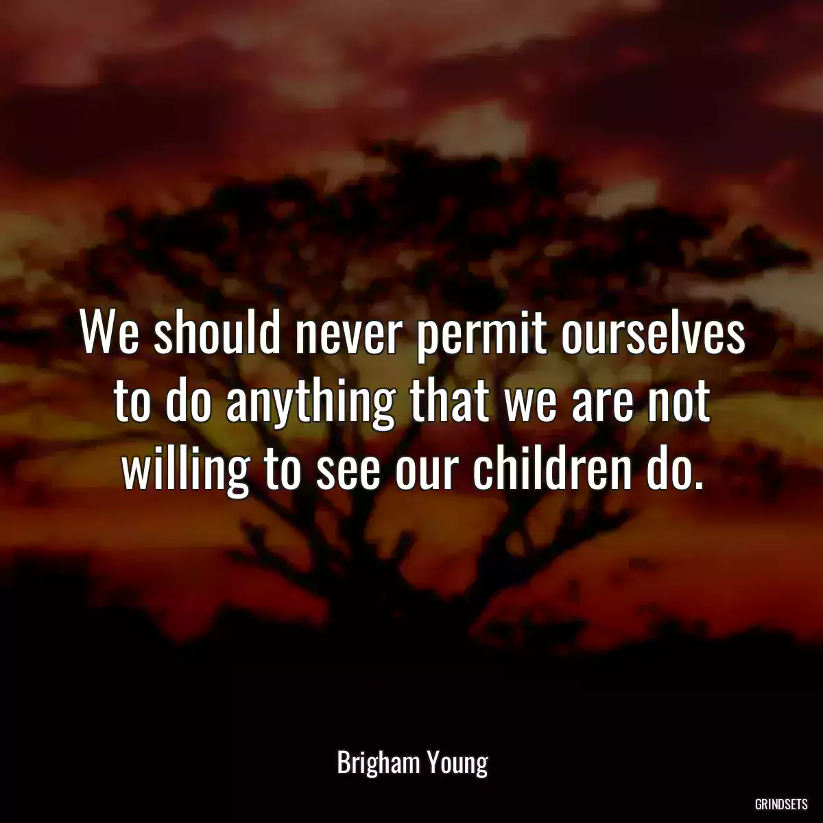 We should never permit ourselves to do anything that we are not willing to see our children do.