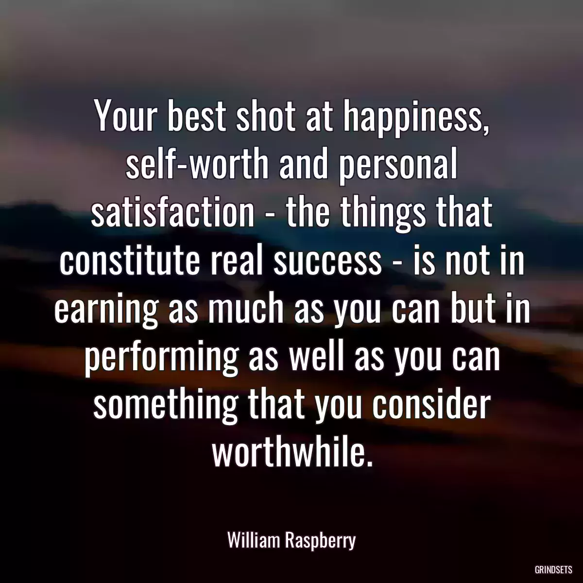 Your best shot at happiness, self-worth and personal satisfaction - the things that constitute real success - is not in earning as much as you can but in performing as well as you can something that you consider worthwhile.