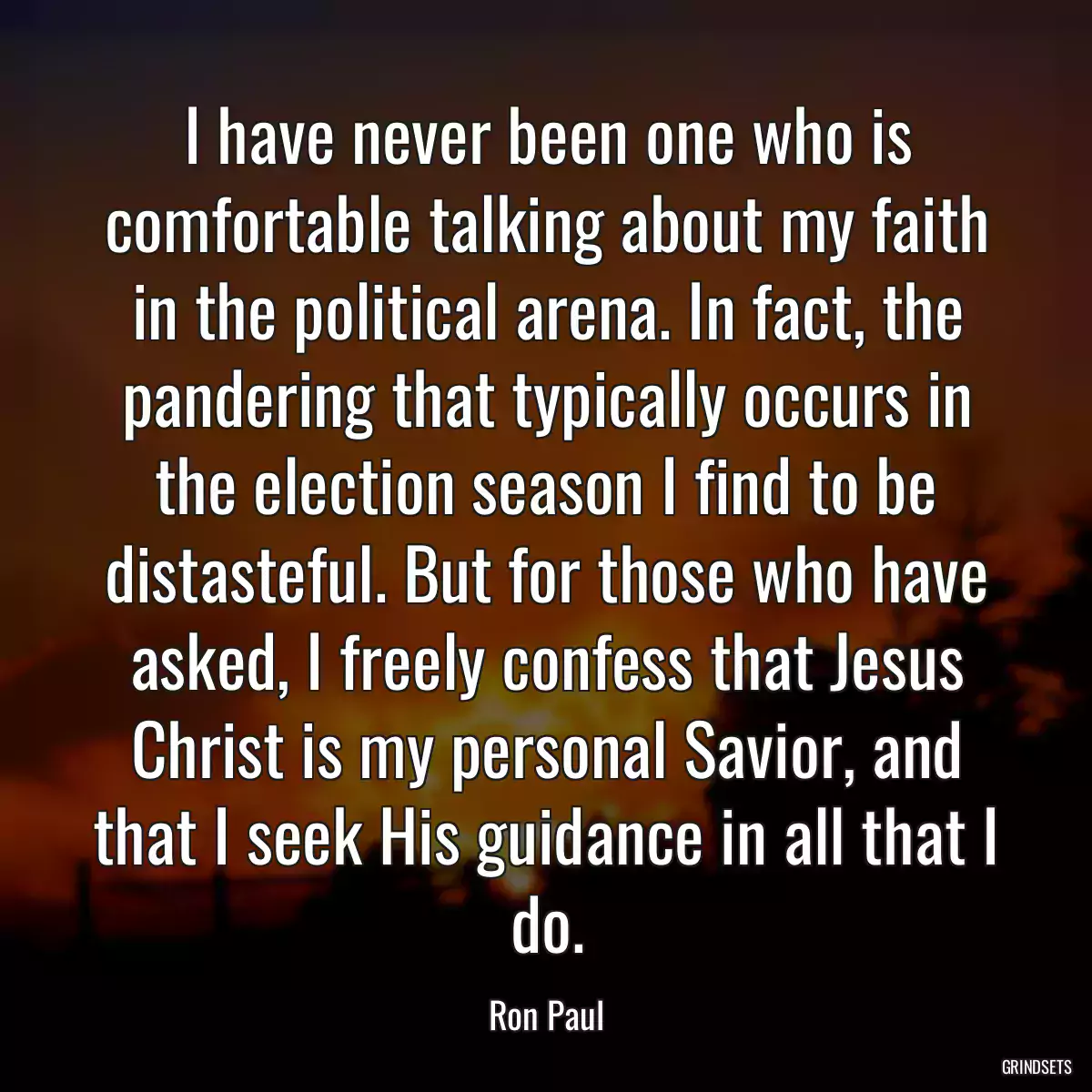I have never been one who is comfortable talking about my faith in the political arena. In fact, the pandering that typically occurs in the election season I find to be distasteful. But for those who have asked, I freely confess that Jesus Christ is my personal Savior, and that I seek His guidance in all that I do.