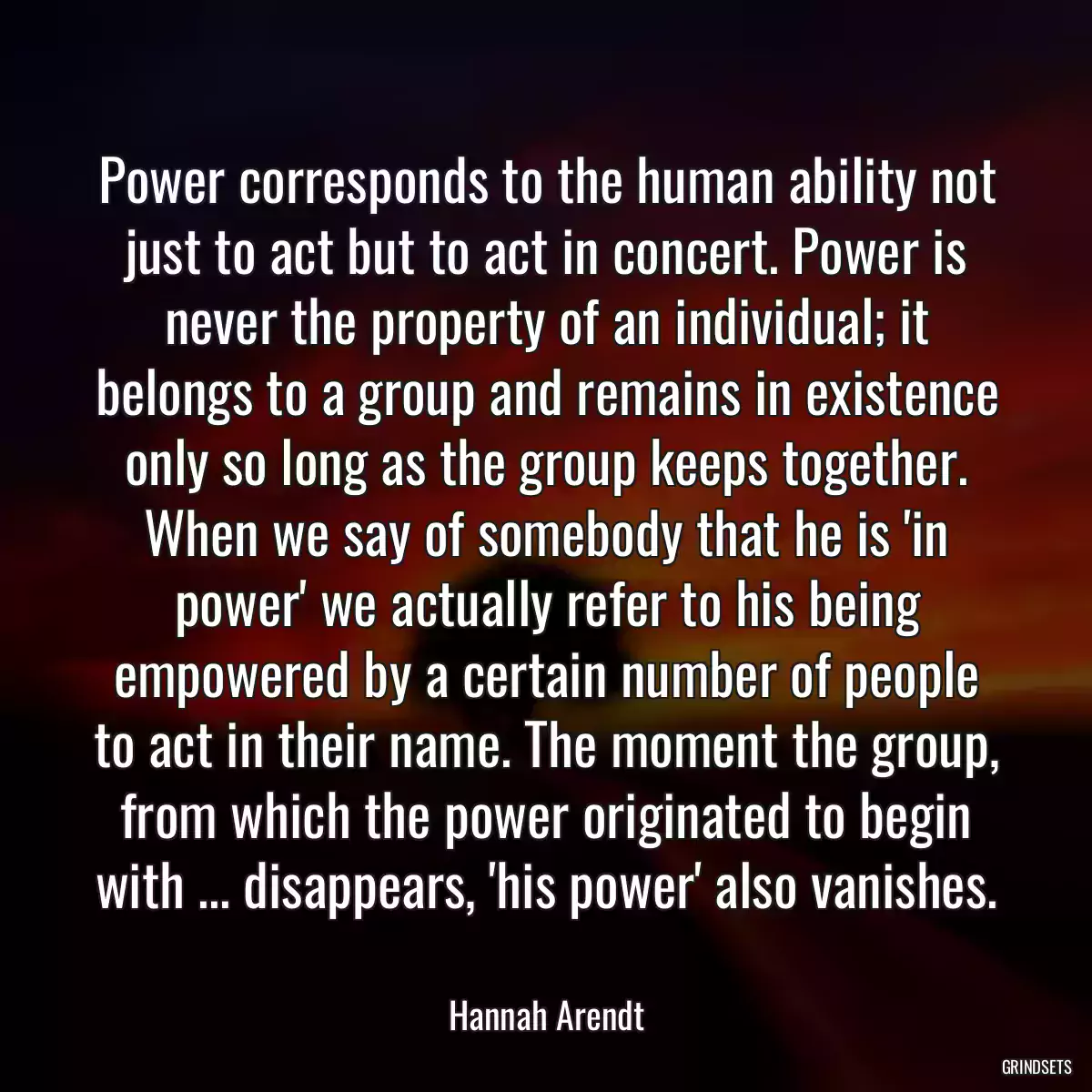 Power corresponds to the human ability not just to act but to act in concert. Power is never the property of an individual; it belongs to a group and remains in existence only so long as the group keeps together. When we say of somebody that he is \'in power\' we actually refer to his being empowered by a certain number of people to act in their name. The moment the group, from which the power originated to begin with ... disappears, \'his power\' also vanishes.