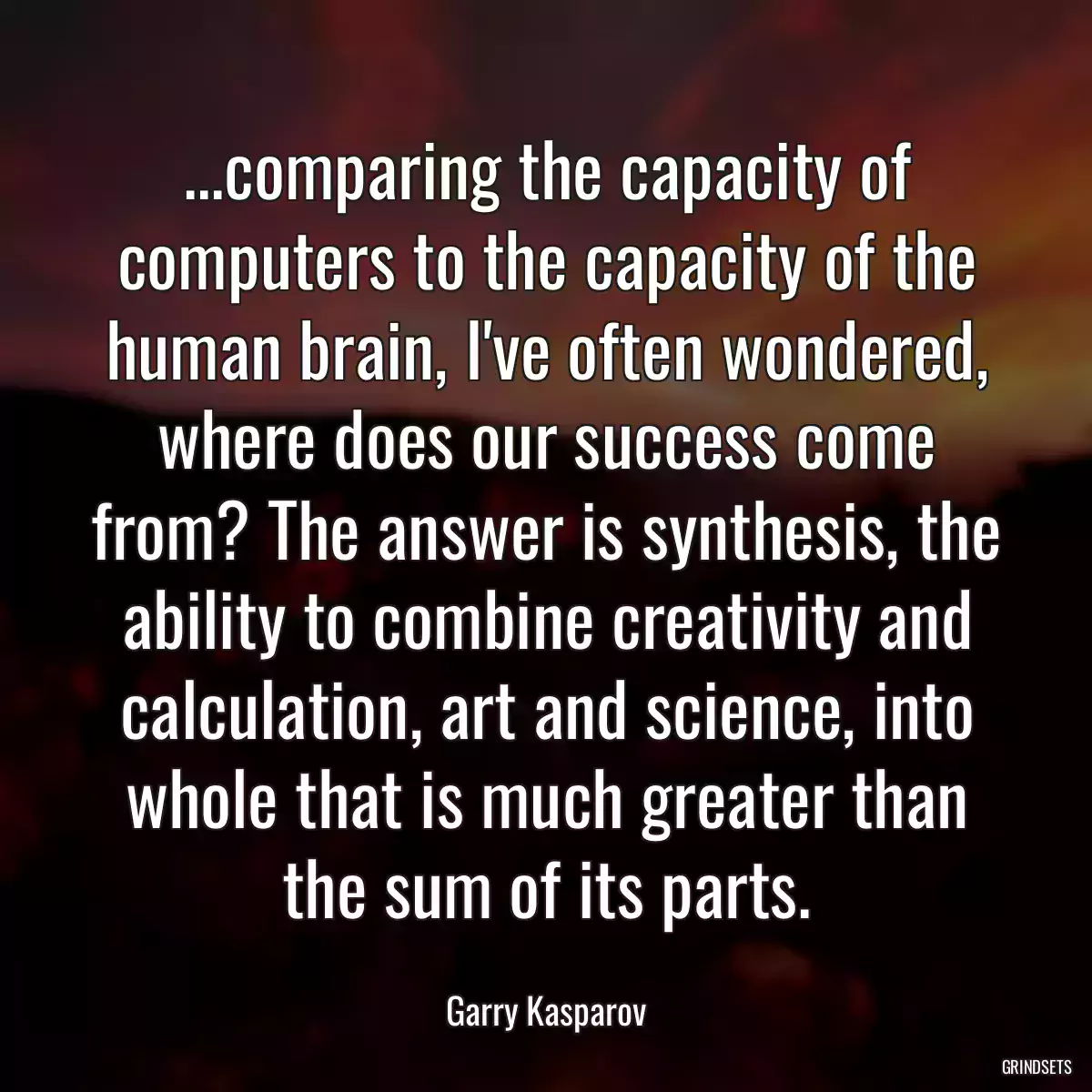 ...comparing the capacity of computers to the capacity of the human brain, I\'ve often wondered, where does our success come from? The answer is synthesis, the ability to combine creativity and calculation, art and science, into whole that is much greater than the sum of its parts.