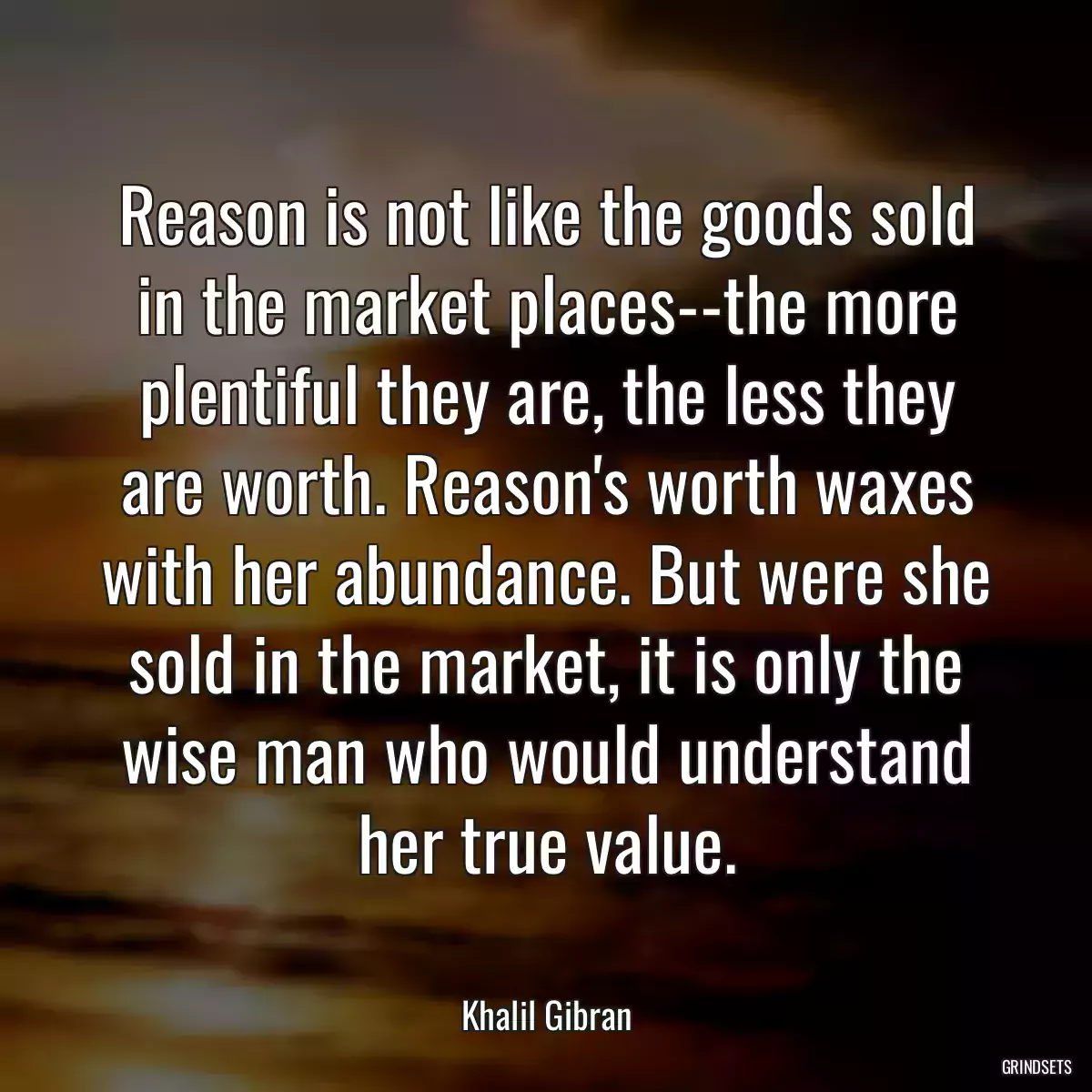 Reason is not like the goods sold in the market places--the more plentiful they are, the less they are worth. Reason\'s worth waxes with her abundance. But were she sold in the market, it is only the wise man who would understand her true value.