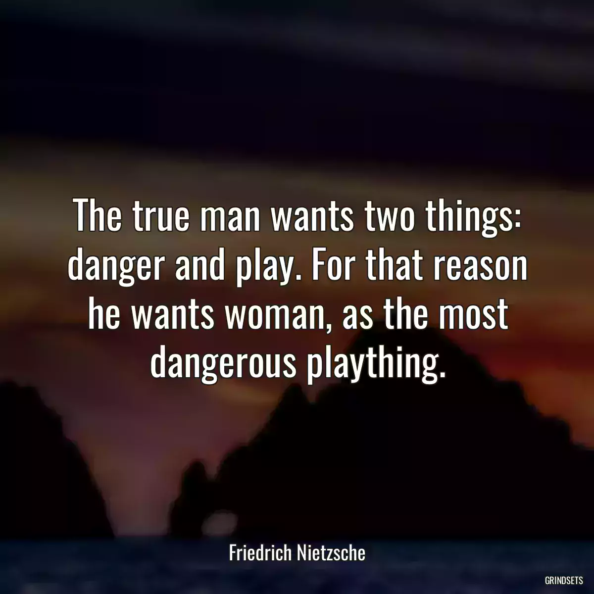 The true man wants two things: danger and play. For that reason he wants woman, as the most dangerous plaything.