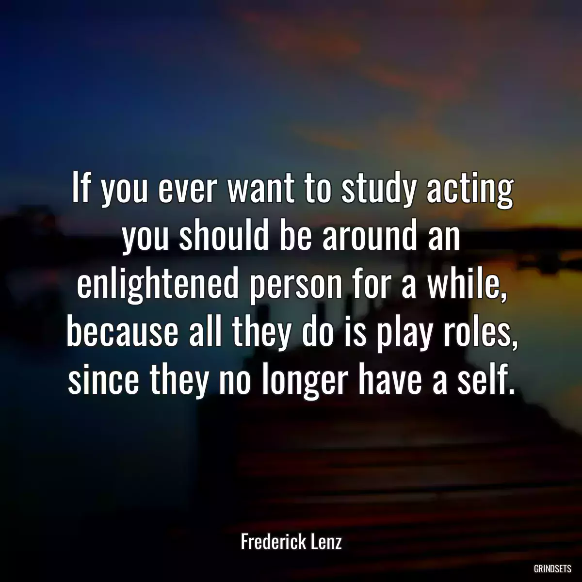 If you ever want to study acting you should be around an enlightened person for a while, because all they do is play roles, since they no longer have a self.