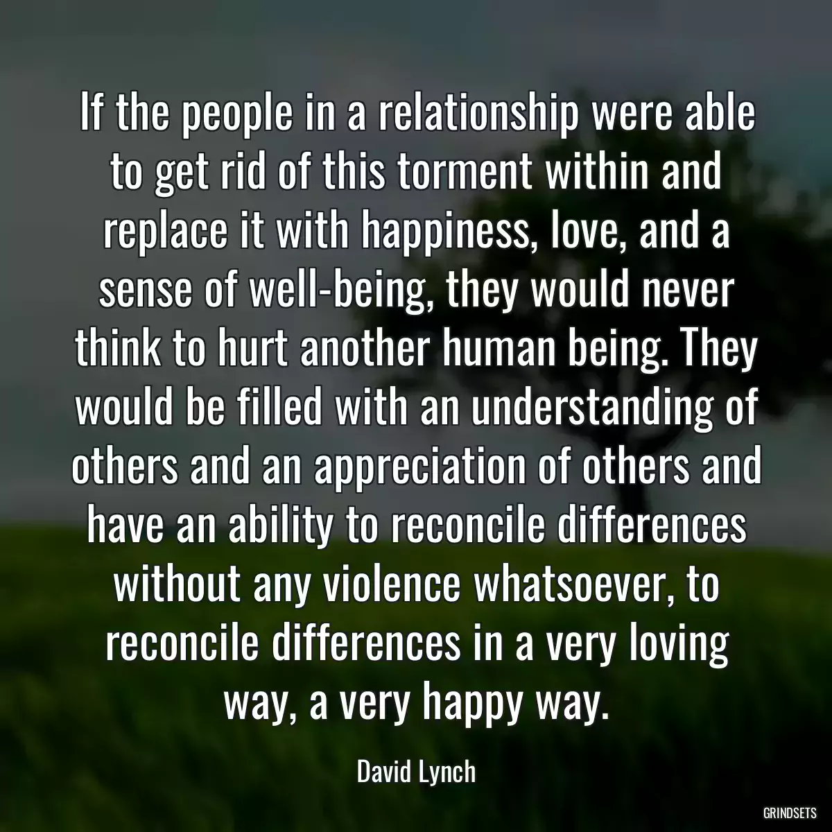 If the people in a relationship were able to get rid of this torment within and replace it with happiness, love, and a sense of well-being, they would never think to hurt another human being. They would be filled with an understanding of others and an appreciation of others and have an ability to reconcile differences without any violence whatsoever, to reconcile differences in a very loving way, a very happy way.