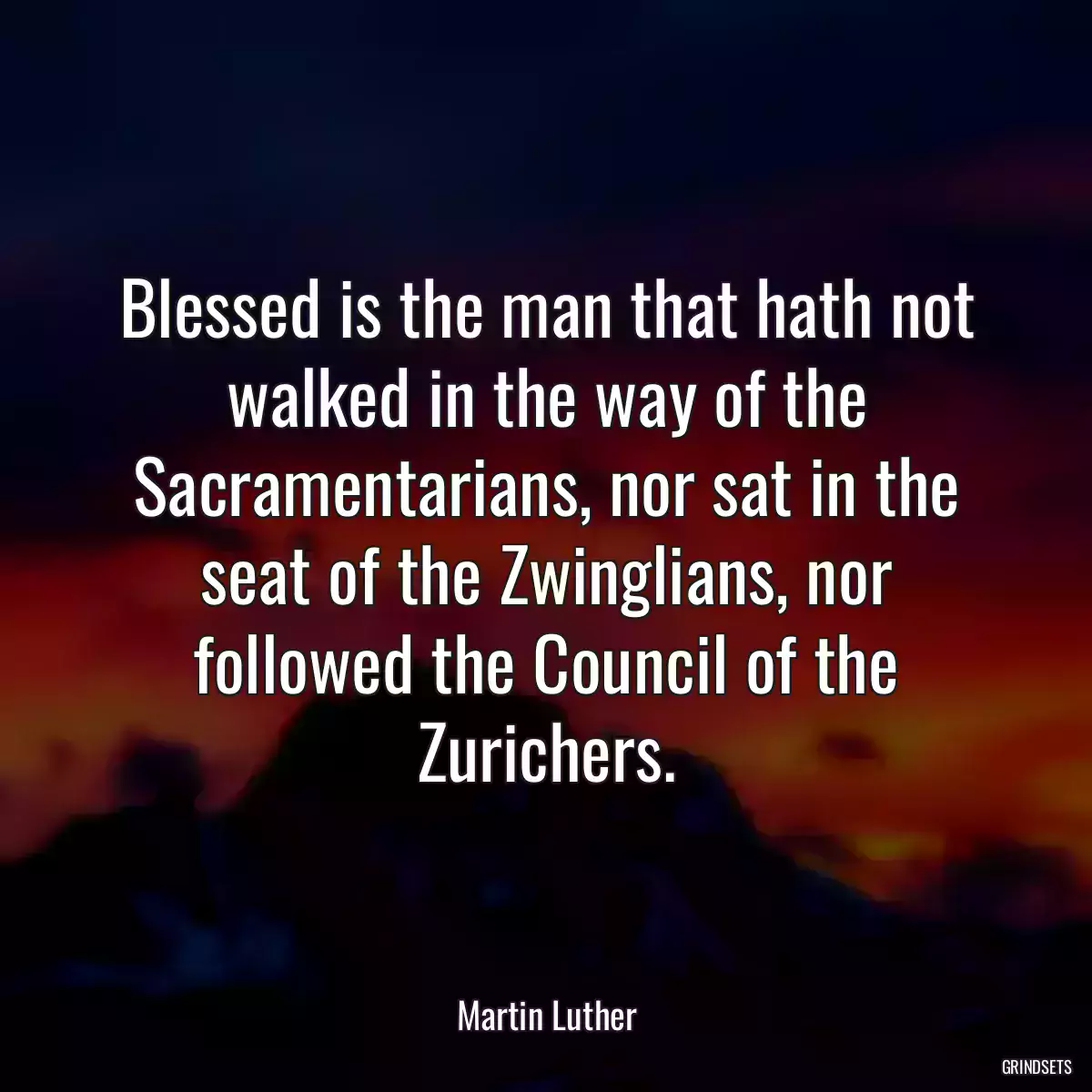 Blessed is the man that hath not walked in the way of the Sacramentarians, nor sat in the seat of the Zwinglians, nor followed the Council of the Zurichers.