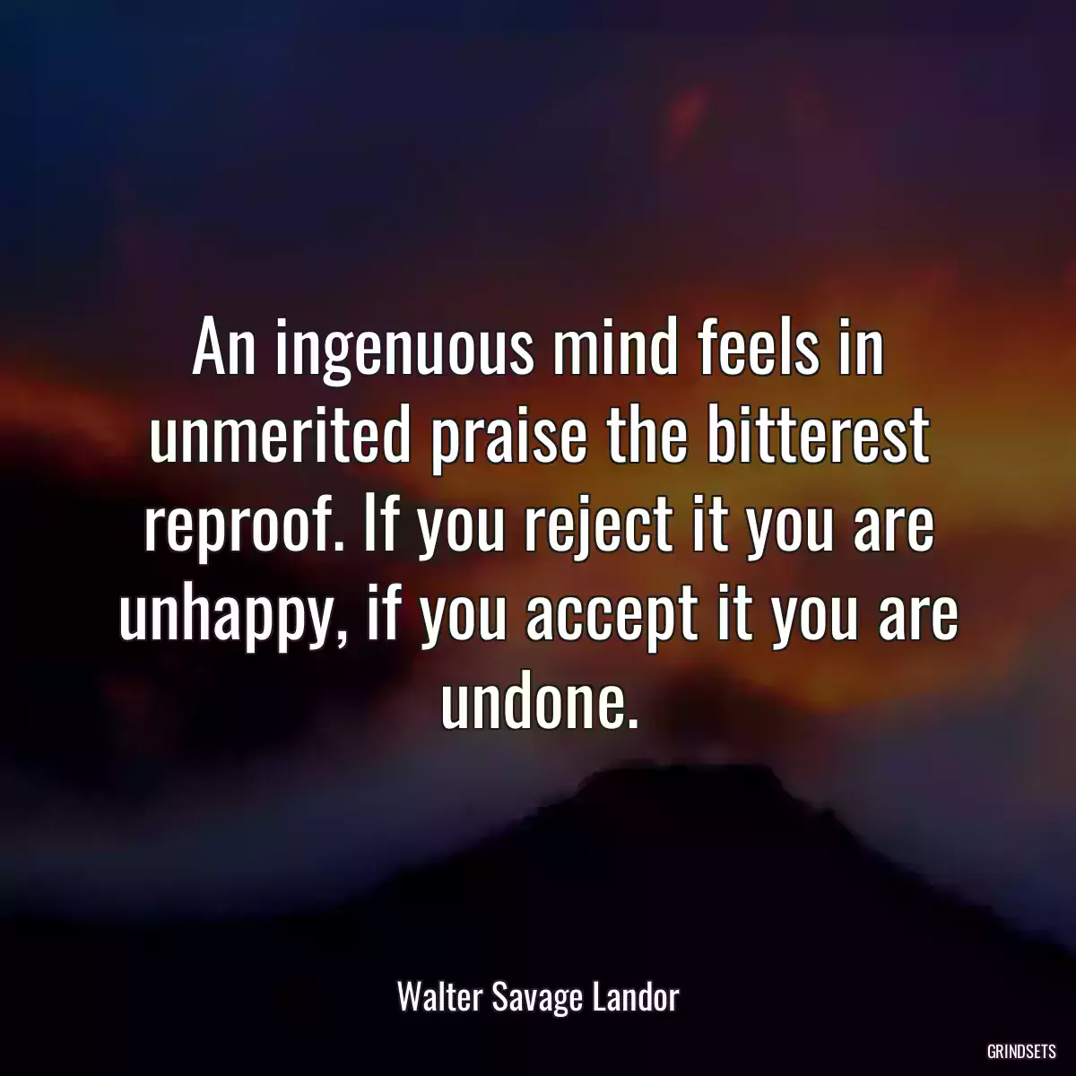 An ingenuous mind feels in unmerited praise the bitterest reproof. If you reject it you are unhappy, if you accept it you are undone.