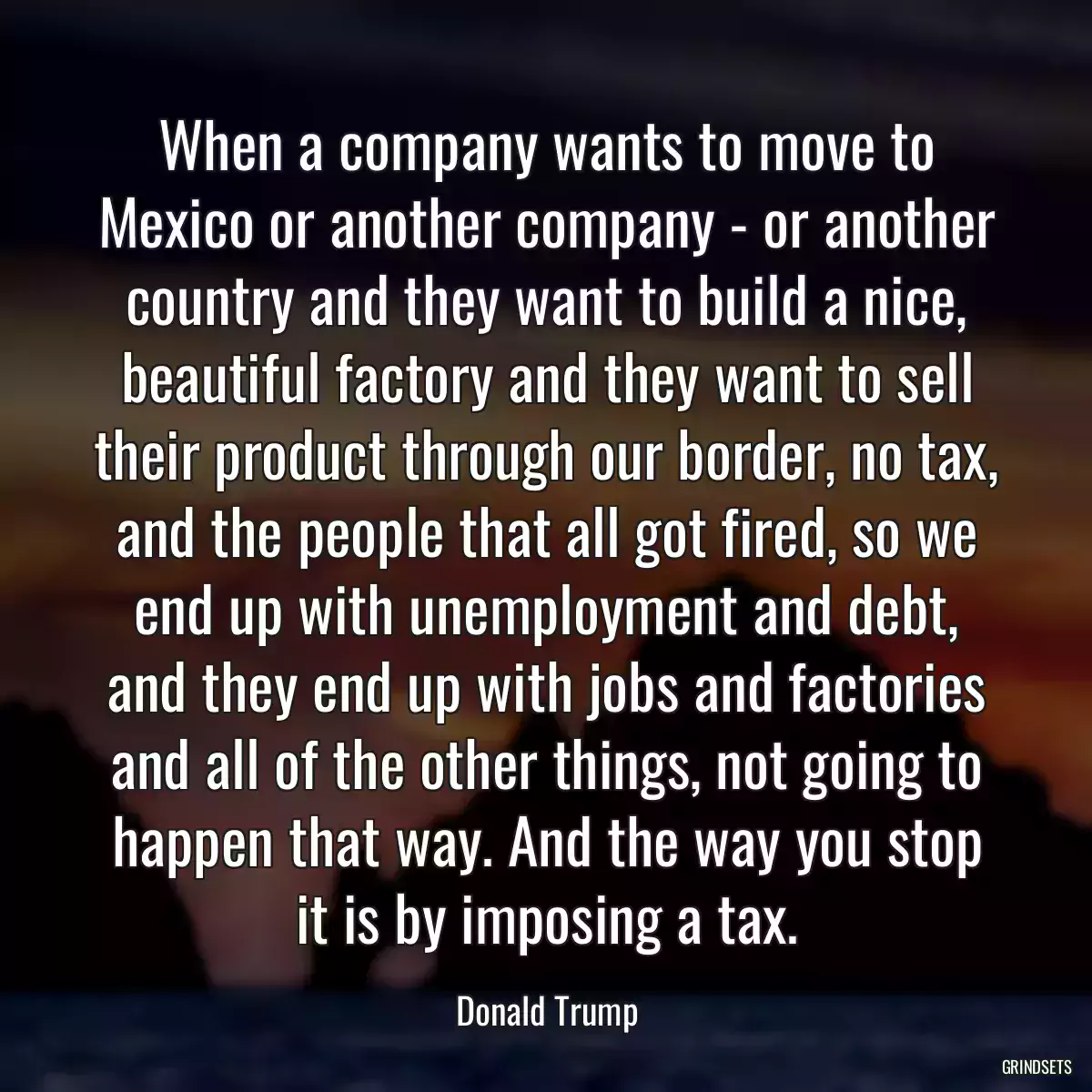 When a company wants to move to Mexico or another company - or another country and they want to build a nice, beautiful factory and they want to sell their product through our border, no tax, and the people that all got fired, so we end up with unemployment and debt, and they end up with jobs and factories and all of the other things, not going to happen that way. And the way you stop it is by imposing a tax.