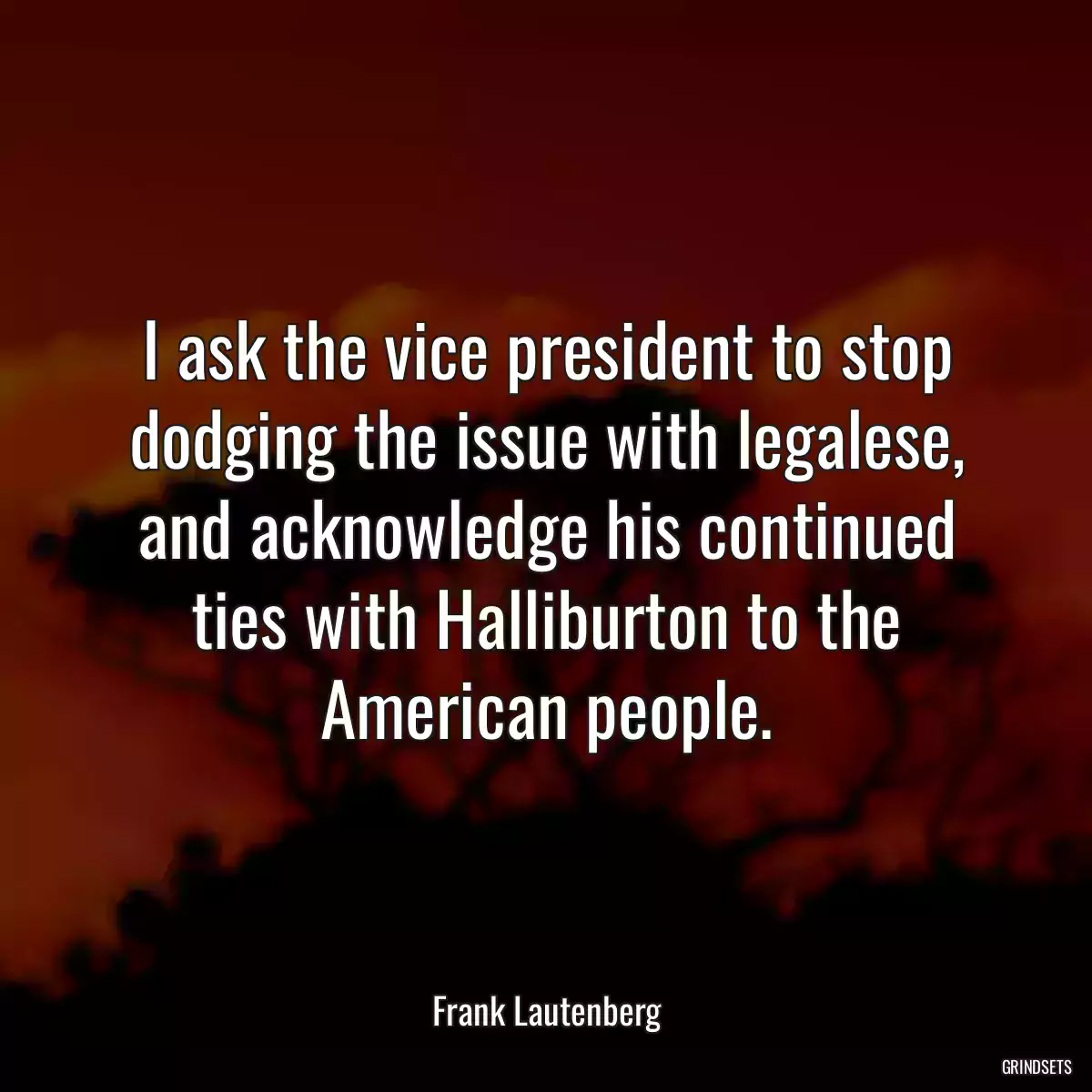 I ask the vice president to stop dodging the issue with legalese, and acknowledge his continued ties with Halliburton to the American people.