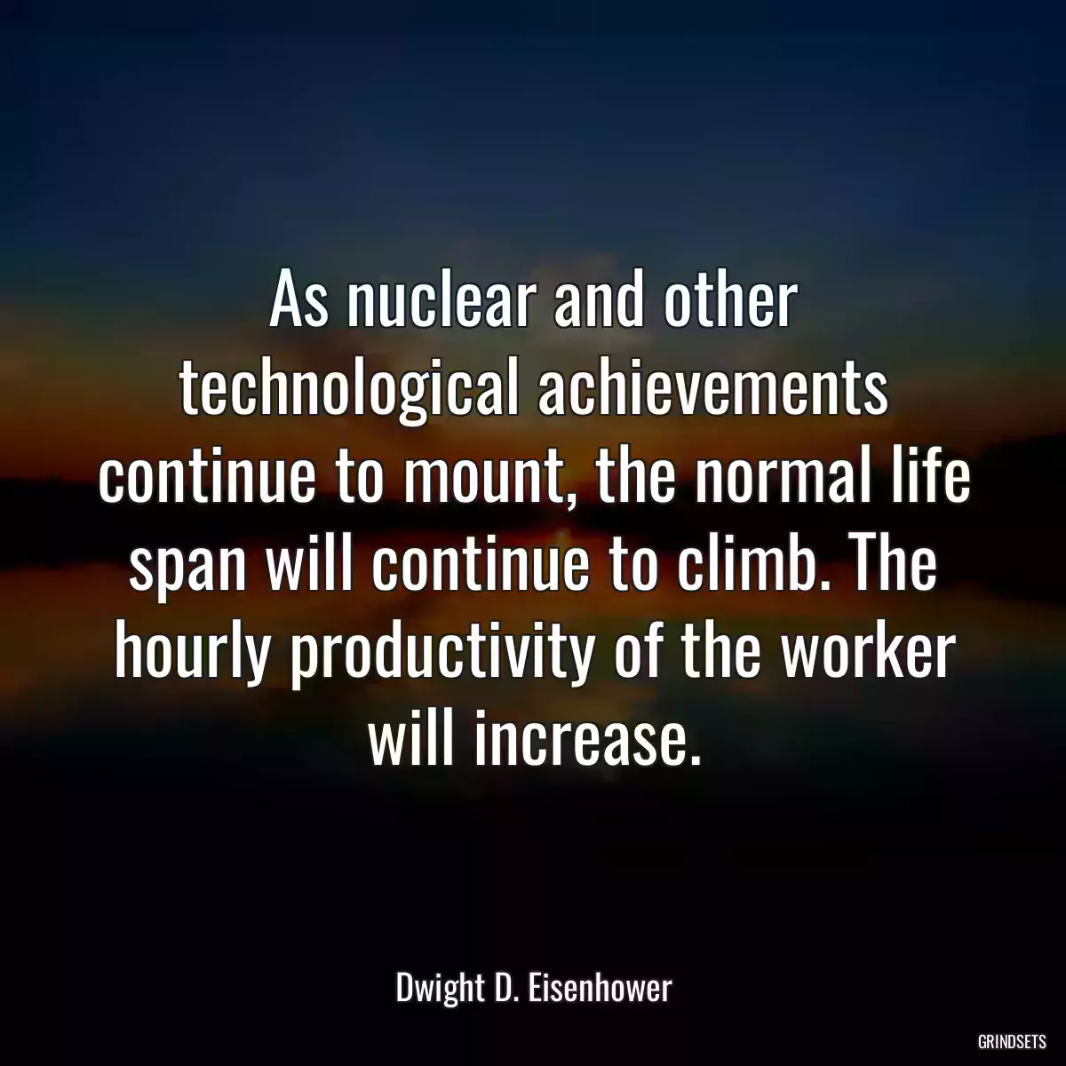 As nuclear and other technological achievements continue to mount, the normal life span will continue to climb. The hourly productivity of the worker will increase.