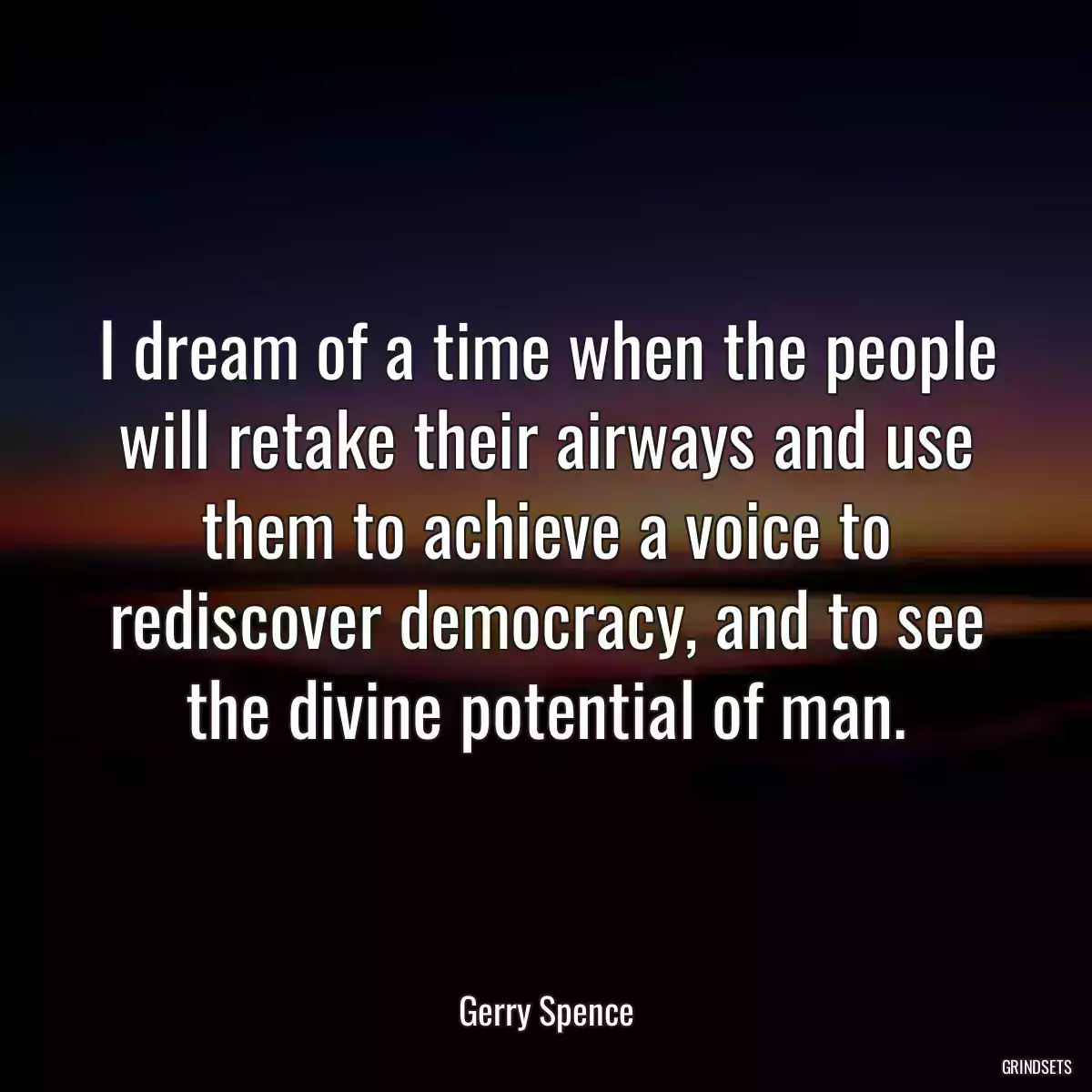 I dream of a time when the people will retake their airways and use them to achieve a voice to rediscover democracy, and to see the divine potential of man.