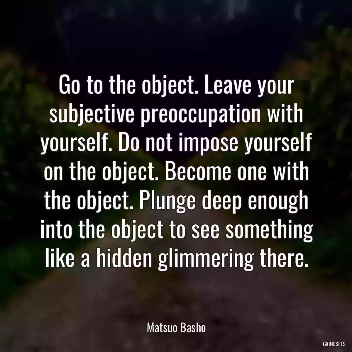 Go to the object. Leave your subjective preoccupation with yourself. Do not impose yourself on the object. Become one with the object. Plunge deep enough into the object to see something like a hidden glimmering there.