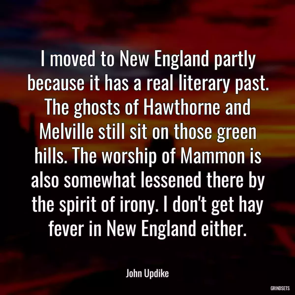 I moved to New England partly because it has a real literary past. The ghosts of Hawthorne and Melville still sit on those green hills. The worship of Mammon is also somewhat lessened there by the spirit of irony. I don\'t get hay fever in New England either.