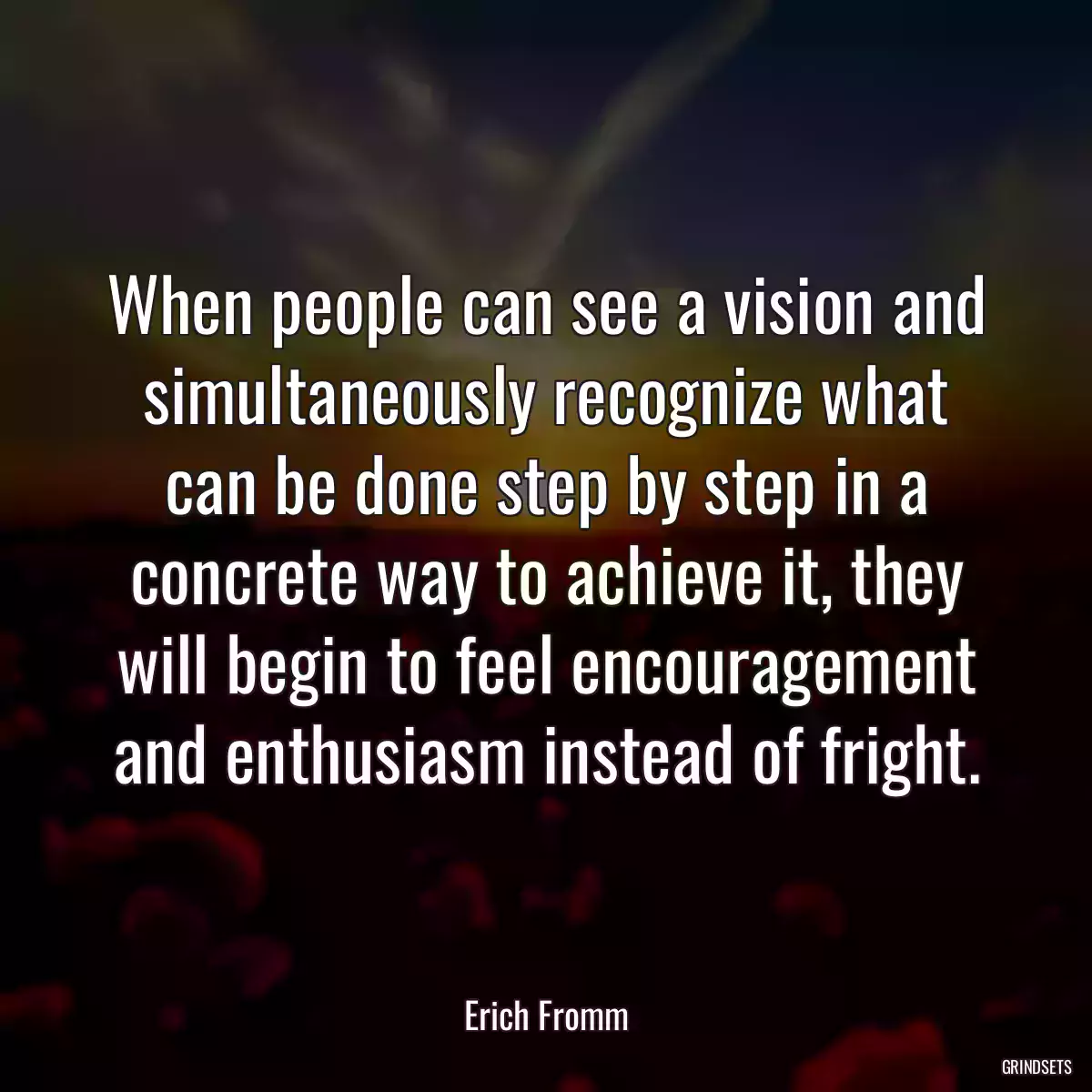 When people can see a vision and simultaneously recognize what can be done step by step in a concrete way to achieve it, they will begin to feel encouragement and enthusiasm instead of fright.