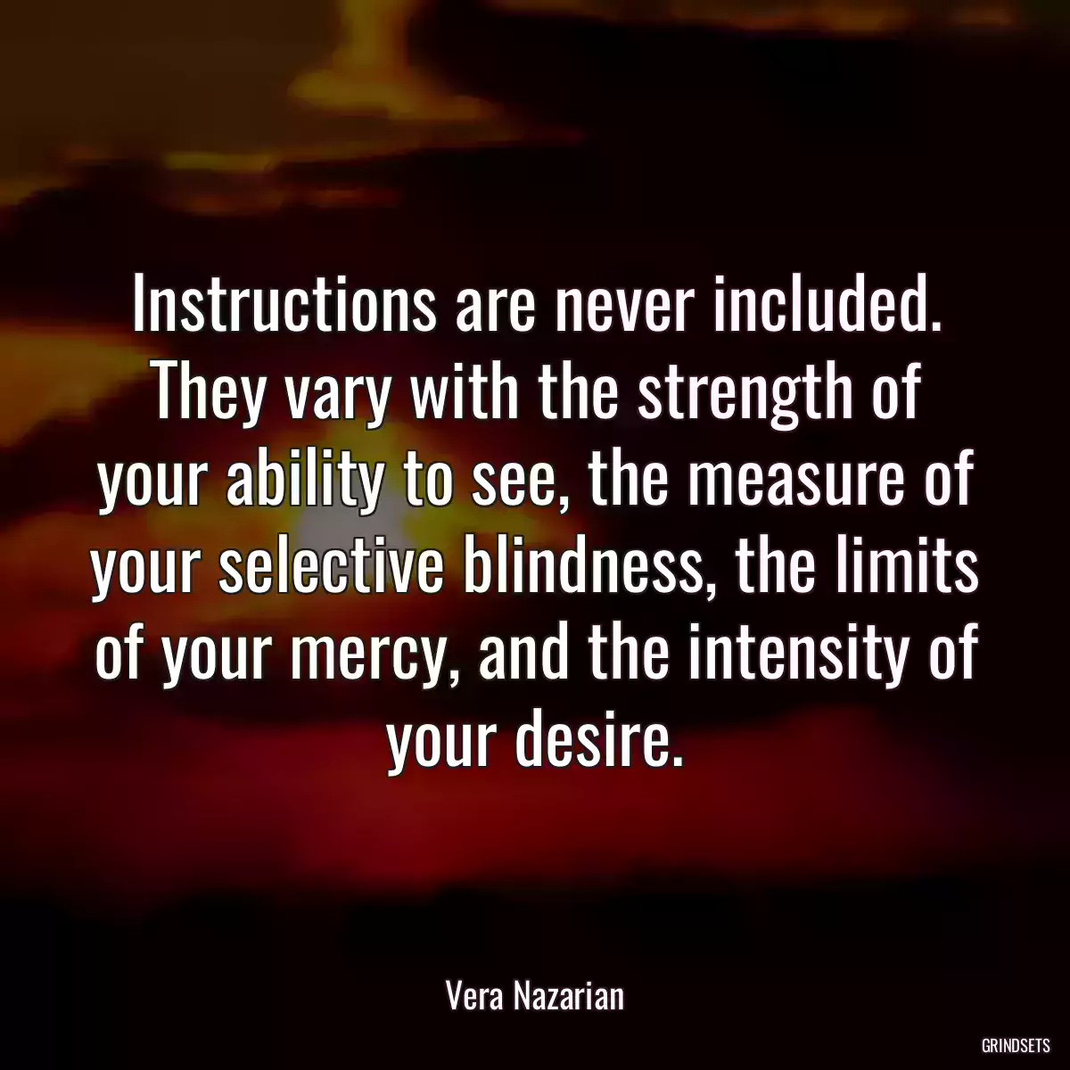 Instructions are never included. They vary with the strength of your ability to see, the measure of your selective blindness, the limits of your mercy, and the intensity of your desire.