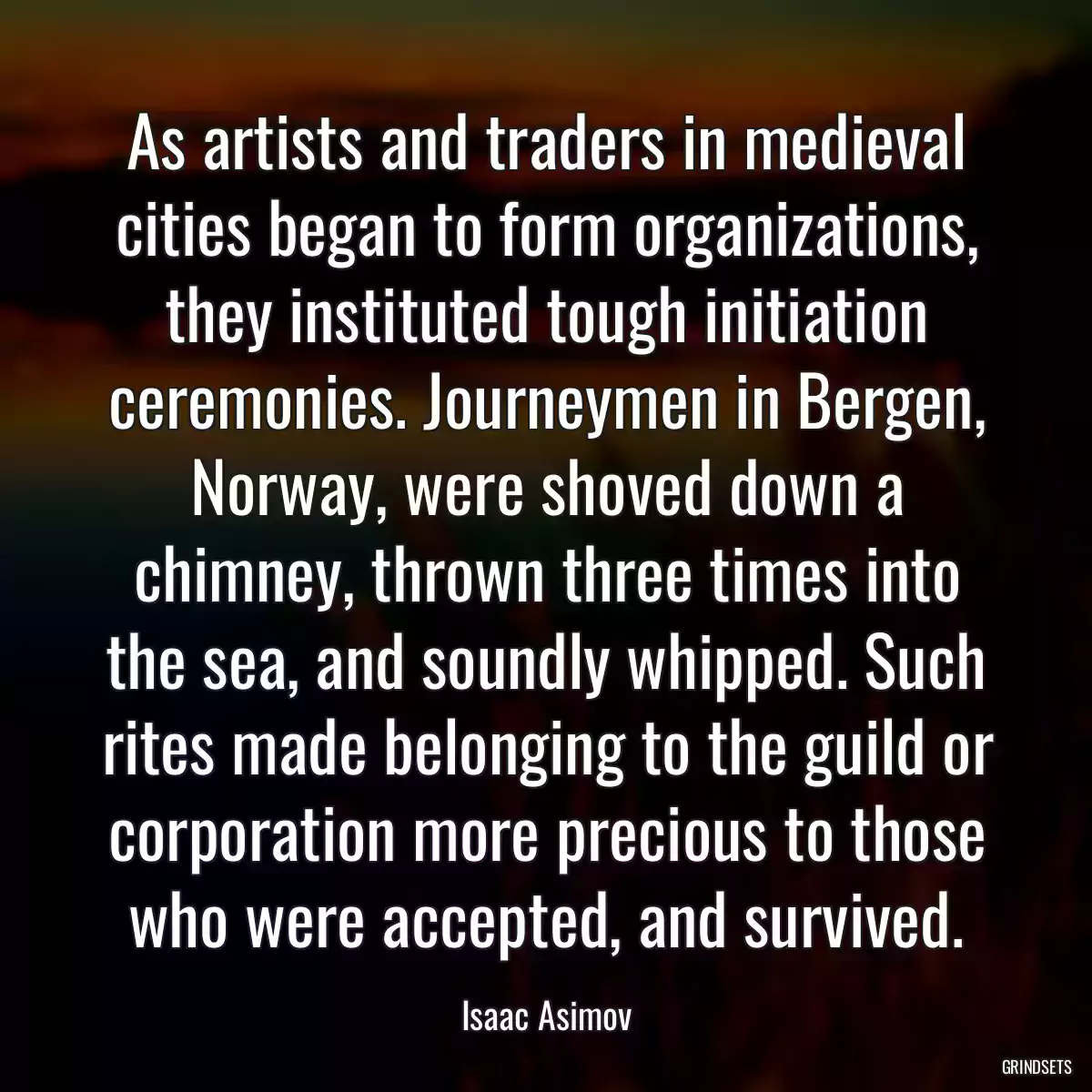 As artists and traders in medieval cities began to form organizations, they instituted tough initiation ceremonies. Journeymen in Bergen, Norway, were shoved down a chimney, thrown three times into the sea, and soundly whipped. Such rites made belonging to the guild or corporation more precious to those who were accepted, and survived.