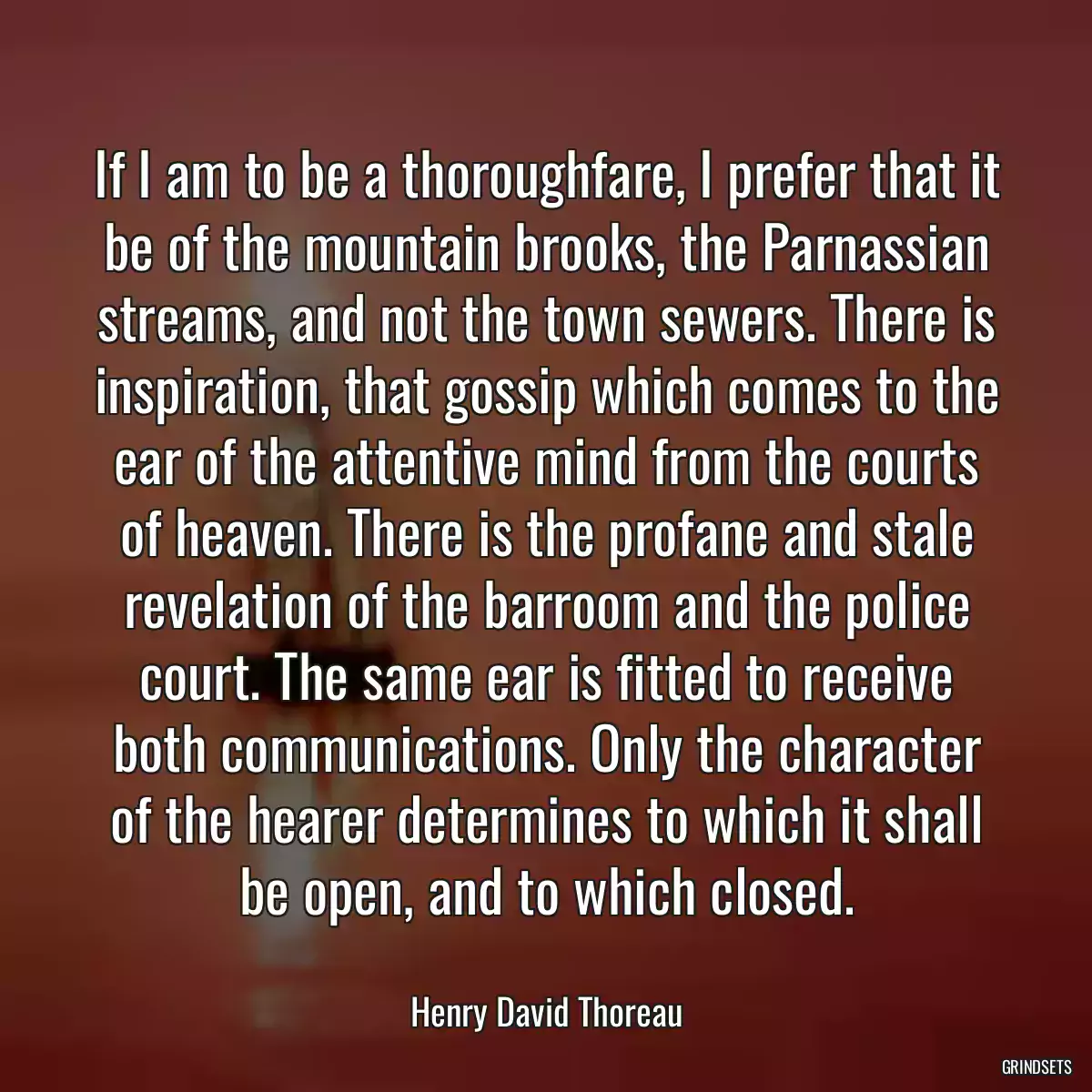 If I am to be a thoroughfare, I prefer that it be of the mountain brooks, the Parnassian streams, and not the town sewers. There is inspiration, that gossip which comes to the ear of the attentive mind from the courts of heaven. There is the profane and stale revelation of the barroom and the police court. The same ear is fitted to receive both communications. Only the character of the hearer determines to which it shall be open, and to which closed.