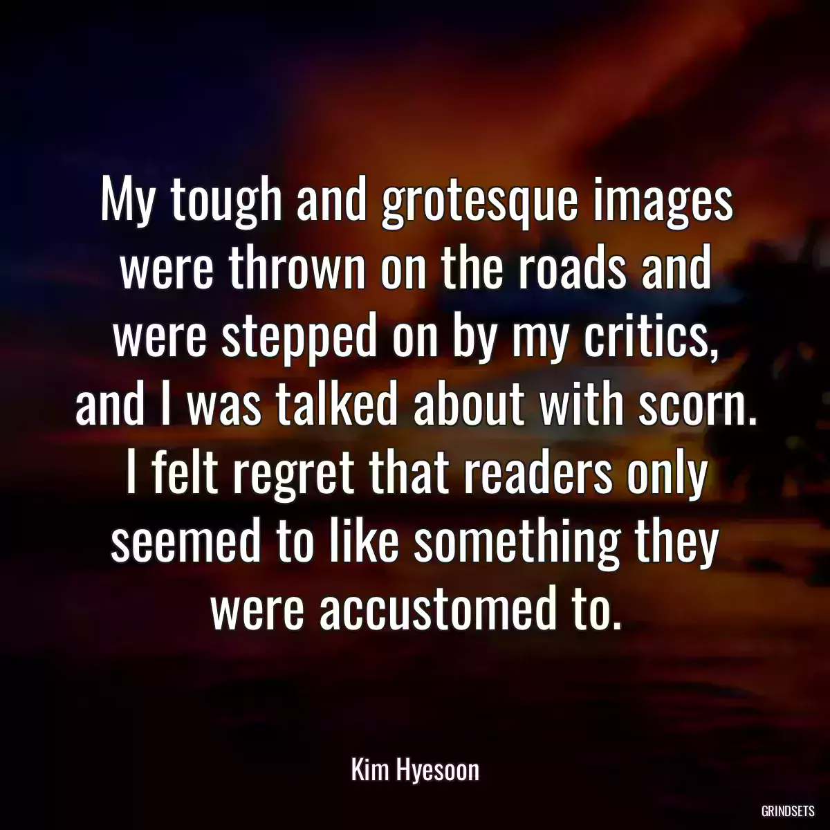 My tough and grotesque images were thrown on the roads and were stepped on by my critics, and I was talked about with scorn. I felt regret that readers only seemed to like something they were accustomed to.