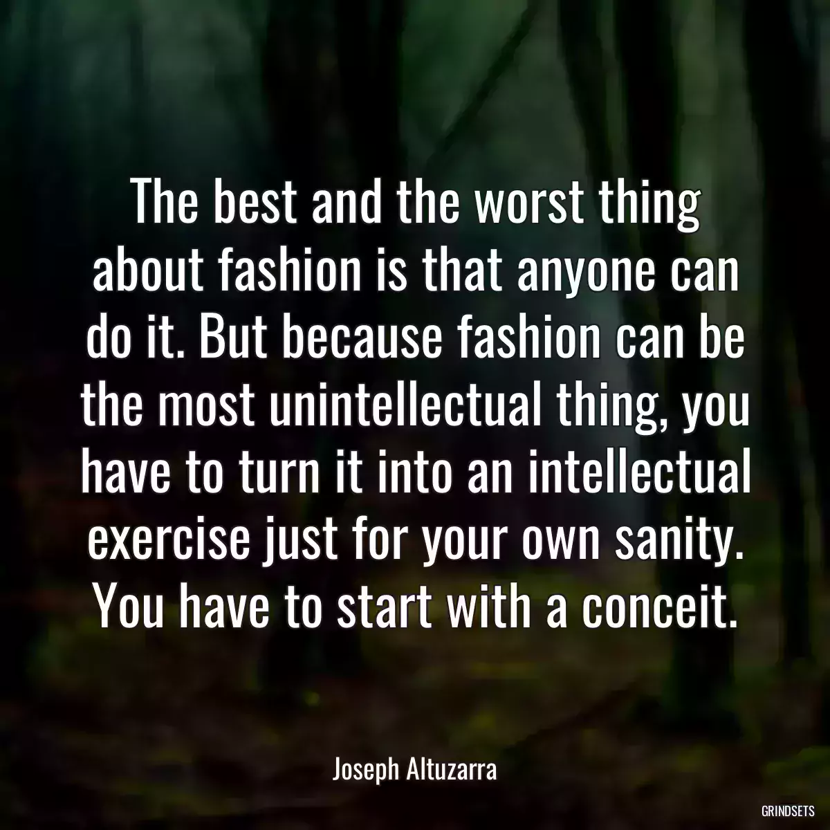 The best and the worst thing about fashion is that anyone can do it. But because fashion can be the most unintellectual thing, you have to turn it into an intellectual exercise just for your own sanity. You have to start with a conceit.