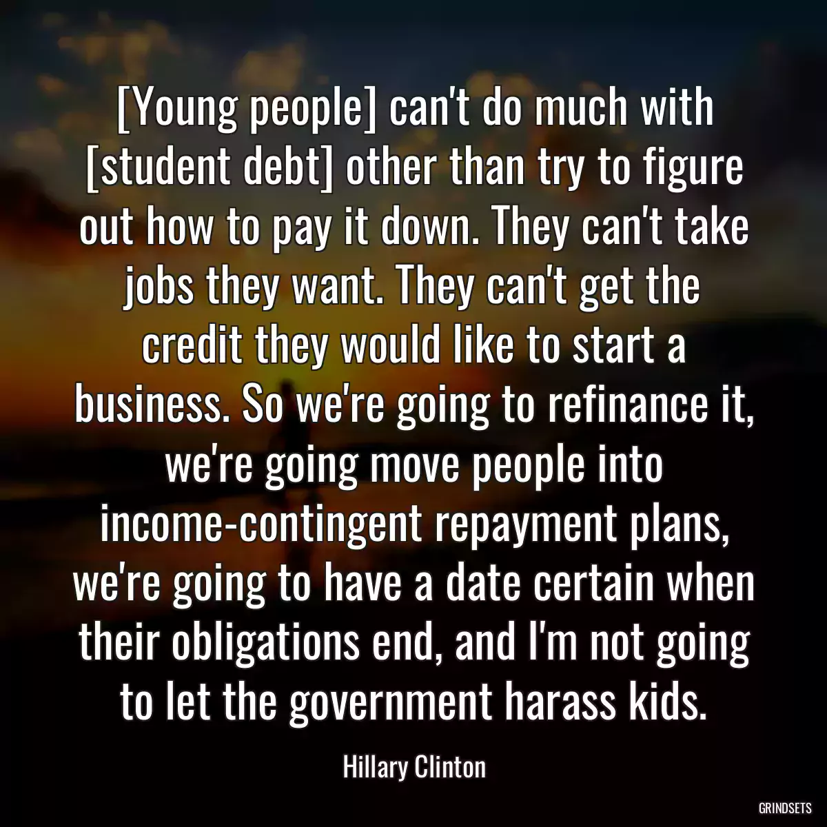 [Young people] can\'t do much with [student debt] other than try to figure out how to pay it down. They can\'t take jobs they want. They can\'t get the credit they would like to start a business. So we\'re going to refinance it, we\'re going move people into income-contingent repayment plans, we\'re going to have a date certain when their obligations end, and I\'m not going to let the government harass kids.