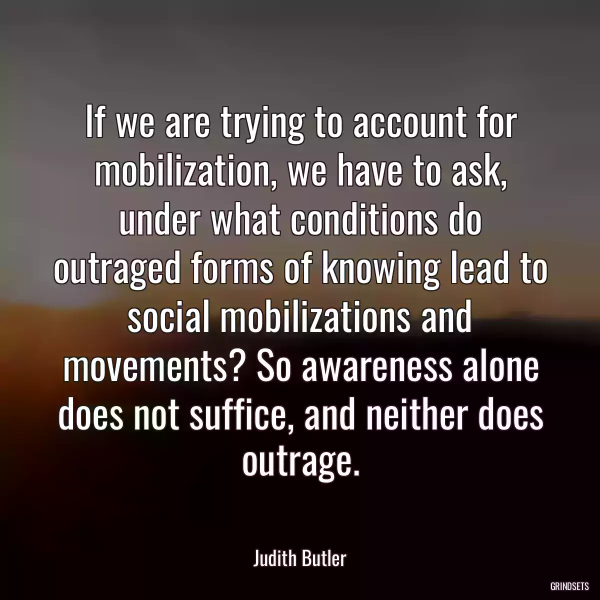 If we are trying to account for mobilization, we have to ask, under what conditions do outraged forms of knowing lead to social mobilizations and movements? So awareness alone does not suffice, and neither does outrage.