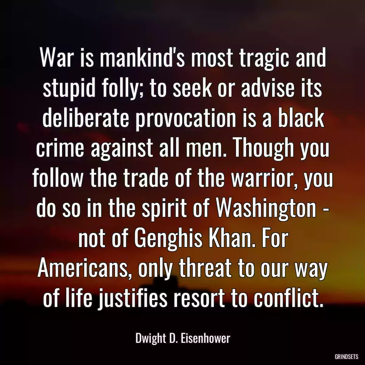 War is mankind\'s most tragic and stupid folly; to seek or advise its deliberate provocation is a black crime against all men. Though you follow the trade of the warrior, you do so in the spirit of Washington - not of Genghis Khan. For Americans, only threat to our way of life justifies resort to conflict.