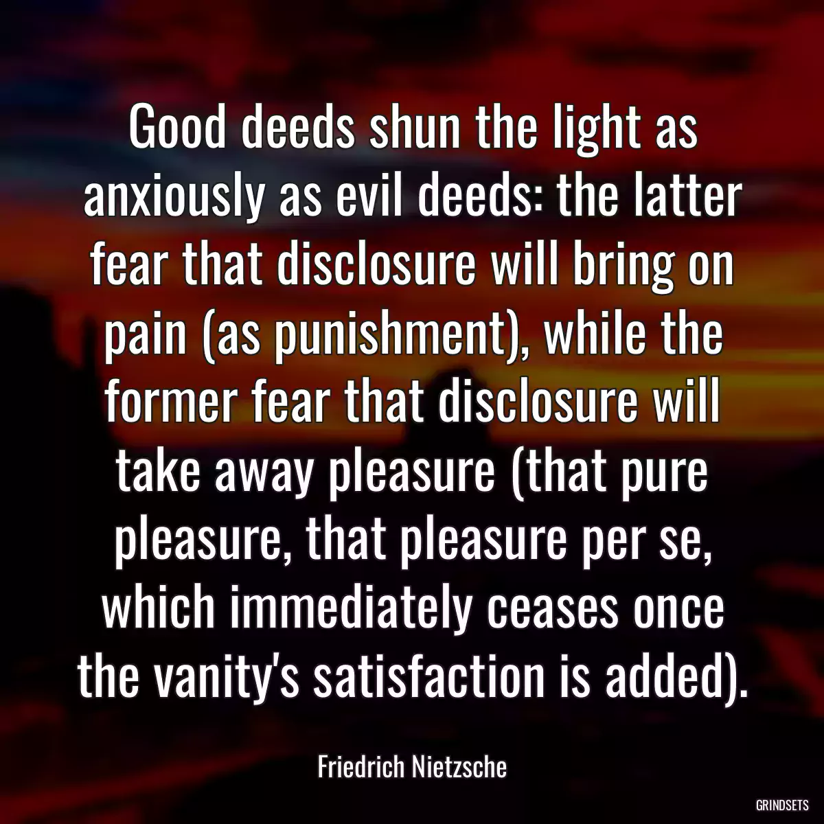 Good deeds shun the light as anxiously as evil deeds: the latter fear that disclosure will bring on pain (as punishment), while the former fear that disclosure will take away pleasure (that pure pleasure, that pleasure per se, which immediately ceases once the vanity\'s satisfaction is added).