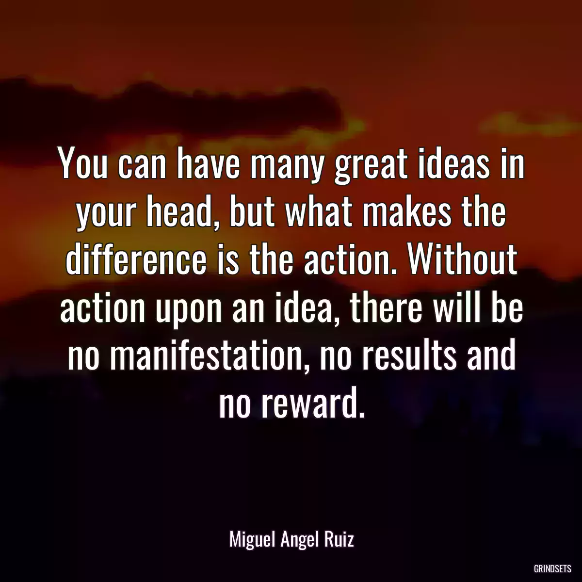 You can have many great ideas in your head, but what makes the difference is the action. Without action upon an idea, there will be no manifestation, no results and no reward.