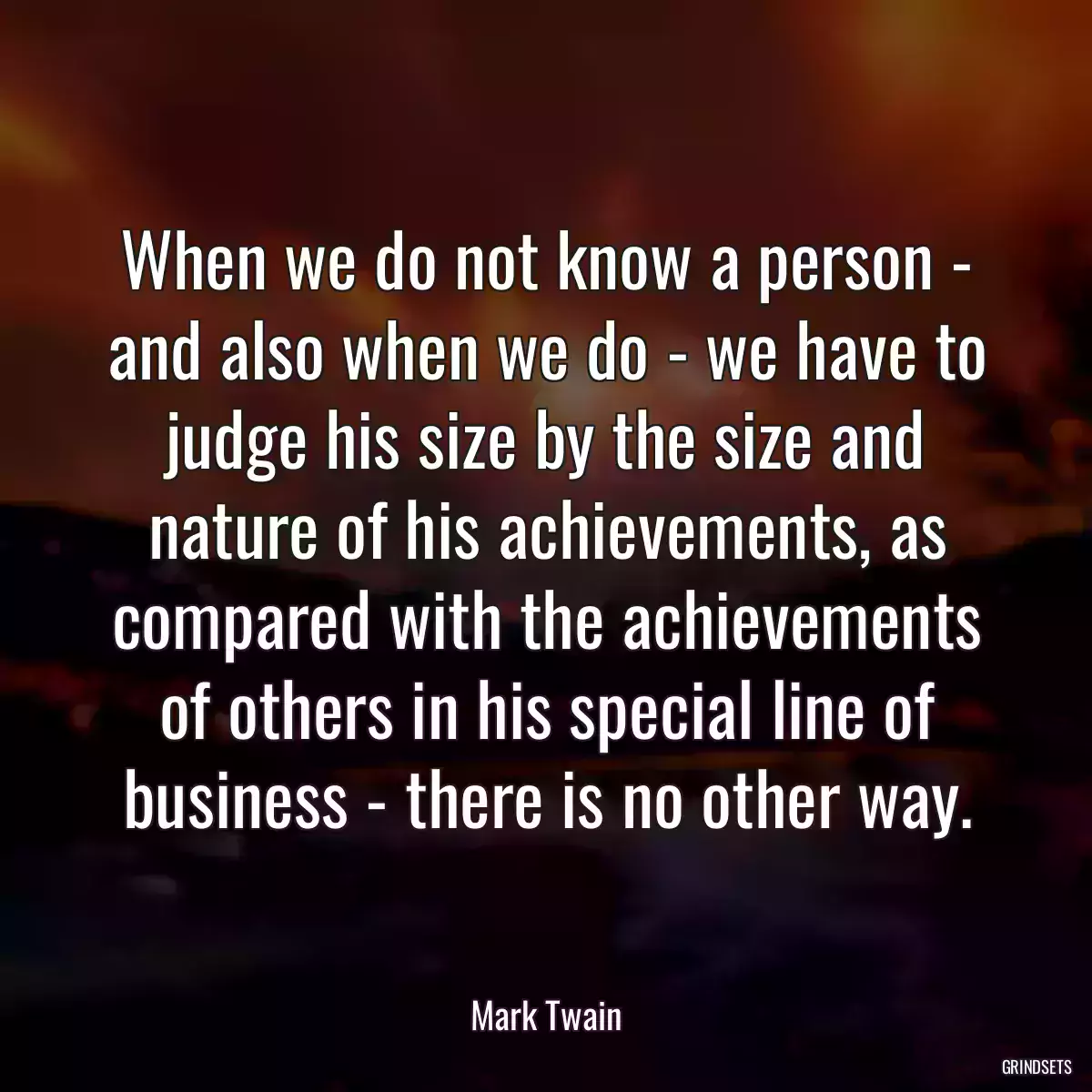 When we do not know a person - and also when we do - we have to judge his size by the size and nature of his achievements, as compared with the achievements of others in his special line of business - there is no other way.