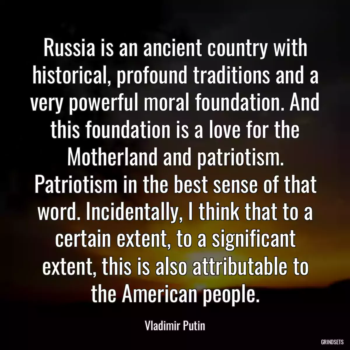 Russia is an ancient country with historical, profound traditions and a very powerful moral foundation. And this foundation is a love for the Motherland and patriotism. Patriotism in the best sense of that word. Incidentally, I think that to a certain extent, to a significant extent, this is also attributable to the American people.