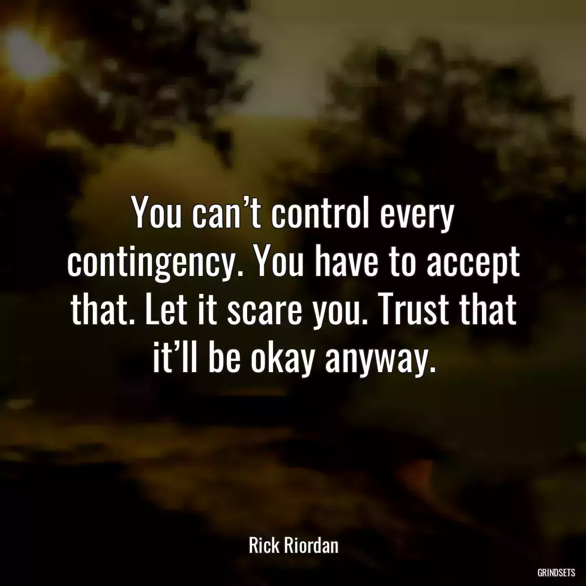 You can’t control every contingency. You have to accept that. Let it scare you. Trust that it’ll be okay anyway.