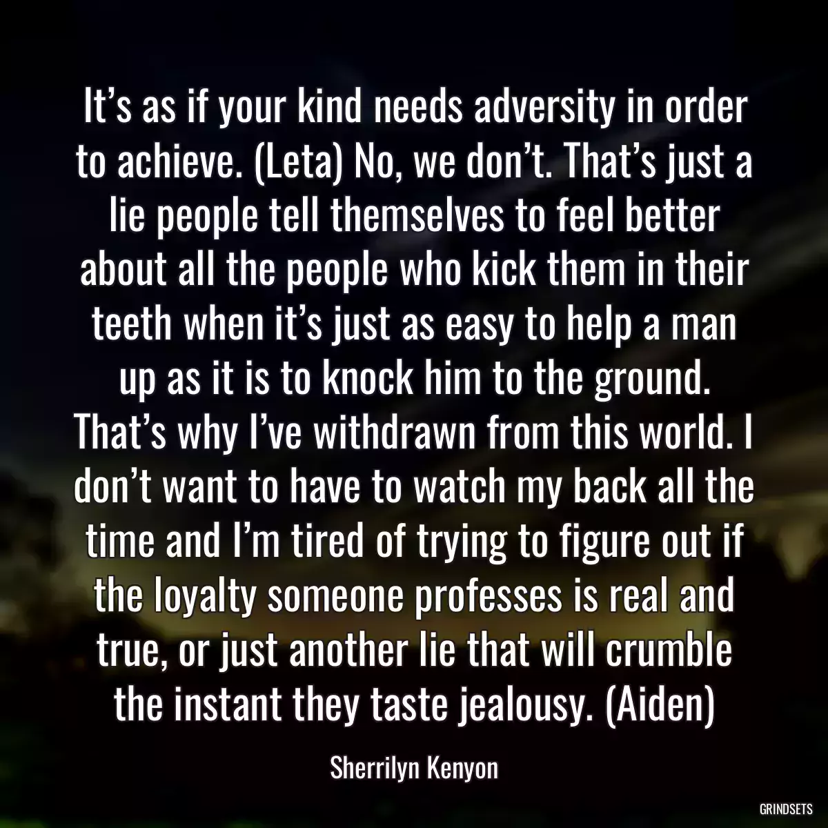 It’s as if your kind needs adversity in order to achieve. (Leta) No, we don’t. That’s just a lie people tell themselves to feel better about all the people who kick them in their teeth when it’s just as easy to help a man up as it is to knock him to the ground. That’s why I’ve withdrawn from this world. I don’t want to have to watch my back all the time and I’m tired of trying to figure out if the loyalty someone professes is real and true, or just another lie that will crumble the instant they taste jealousy. (Aiden)