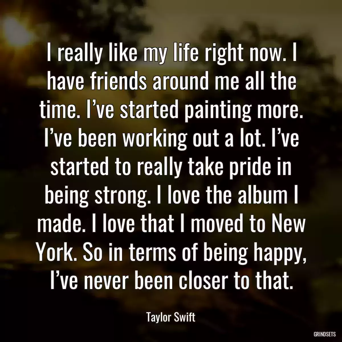 I really like my life right now. I have friends around me all the time. I’ve started painting more. I’ve been working out a lot. I’ve started to really take pride in being strong. I love the album I made. I love that I moved to New York. So in terms of being happy, I’ve never been closer to that.