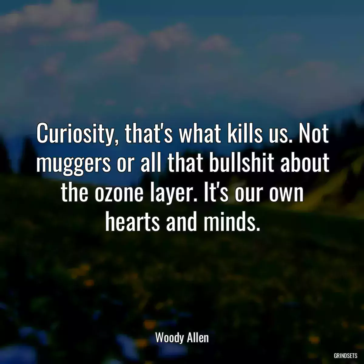 Curiosity, that\'s what kills us. Not muggers or all that bullshit about the ozone layer. It\'s our own hearts and minds.