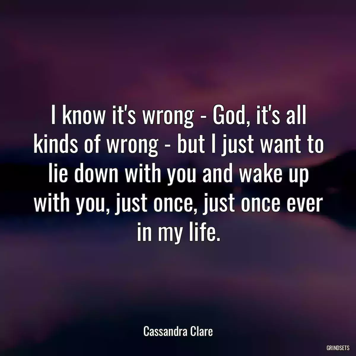 I know it\'s wrong - God, it\'s all kinds of wrong - but I just want to lie down with you and wake up with you, just once, just once ever in my life.