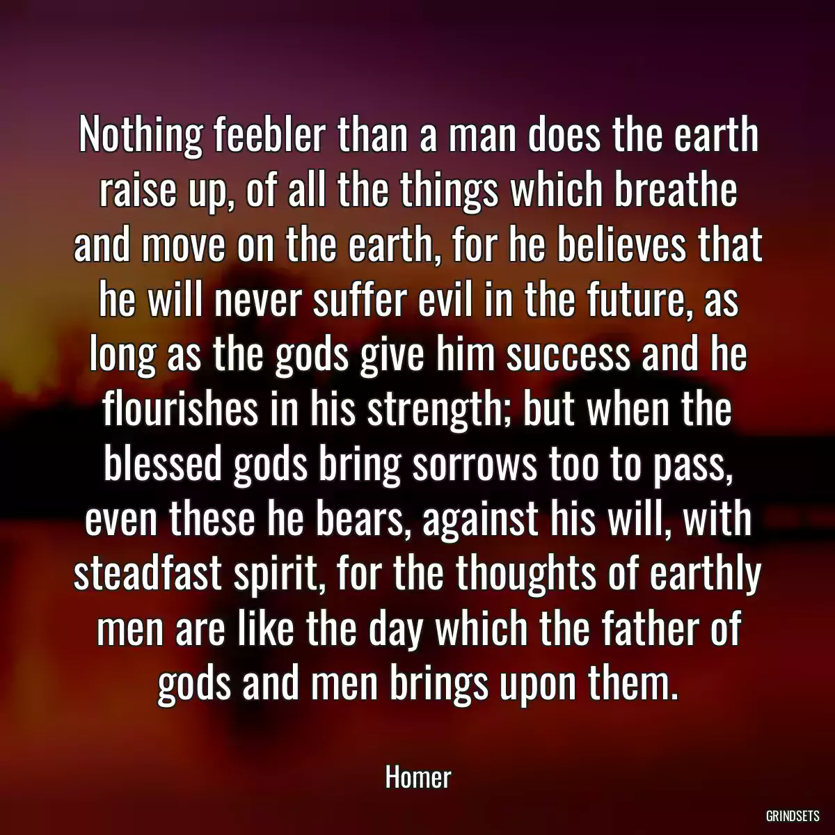 Nothing feebler than a man does the earth raise up, of all the things which breathe and move on the earth, for he believes that he will never suffer evil in the future, as long as the gods give him success and he flourishes in his strength; but when the blessed gods bring sorrows too to pass, even these he bears, against his will, with steadfast spirit, for the thoughts of earthly men are like the day which the father of gods and men brings upon them.