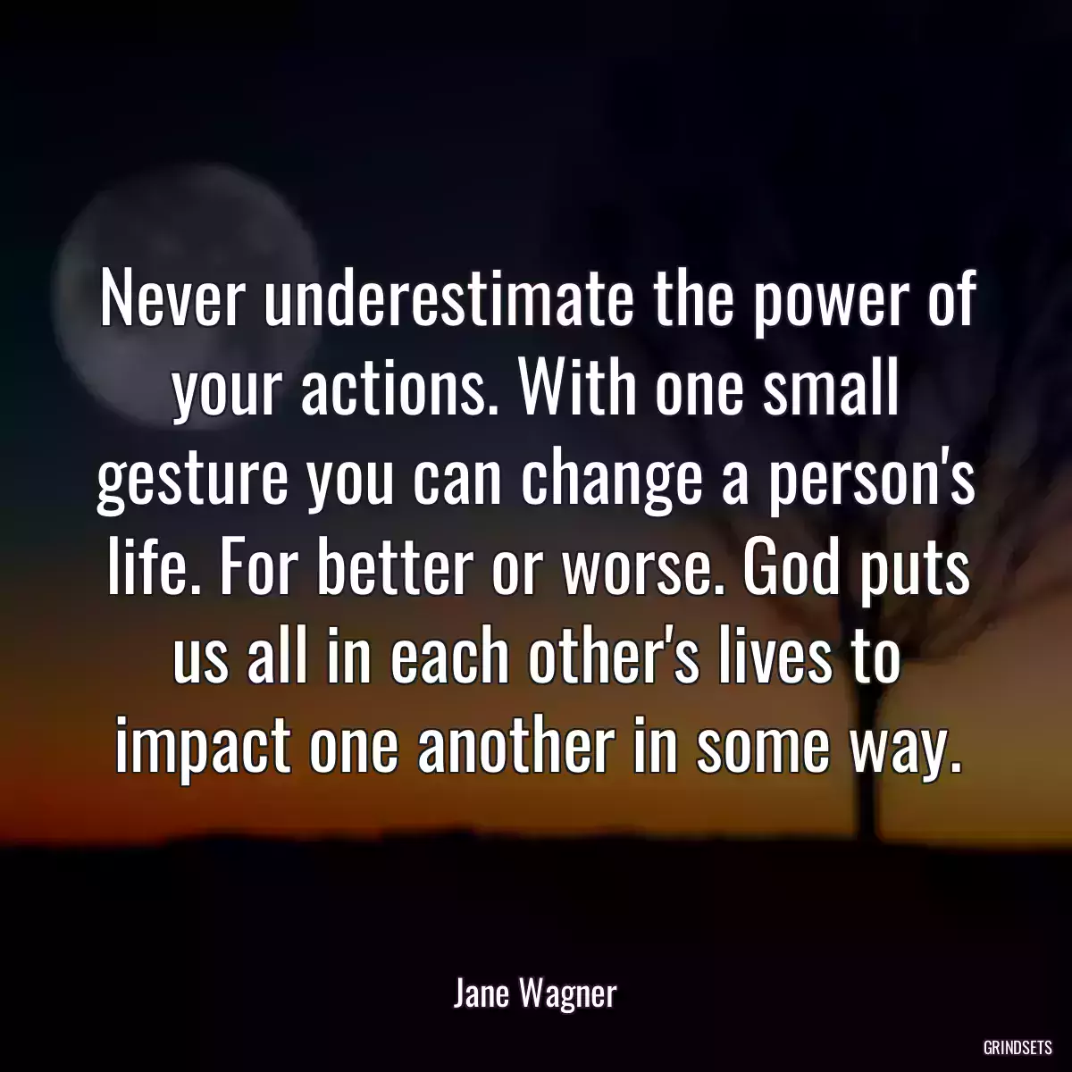 Never underestimate the power of your actions. With one small gesture you can change a person\'s life. For better or worse. God puts us all in each other\'s lives to impact one another in some way.