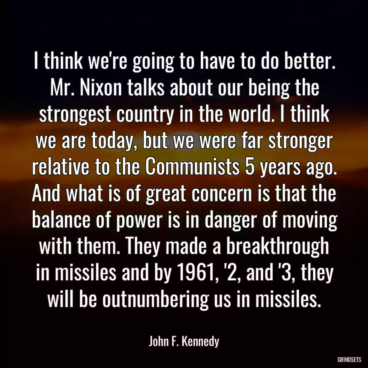 I think we\'re going to have to do better. Mr. Nixon talks about our being the strongest country in the world. I think we are today, but we were far stronger relative to the Communists 5 years ago. And what is of great concern is that the balance of power is in danger of moving with them. They made a breakthrough in missiles and by 1961, \'2, and \'3, they will be outnumbering us in missiles.