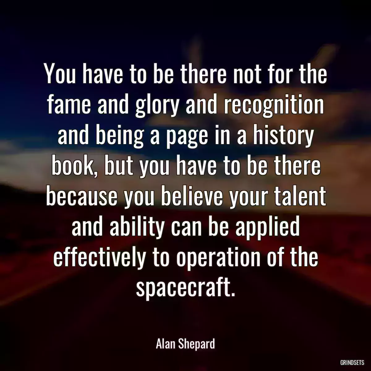 You have to be there not for the fame and glory and recognition and being a page in a history book, but you have to be there because you believe your talent and ability can be applied effectively to operation of the spacecraft.